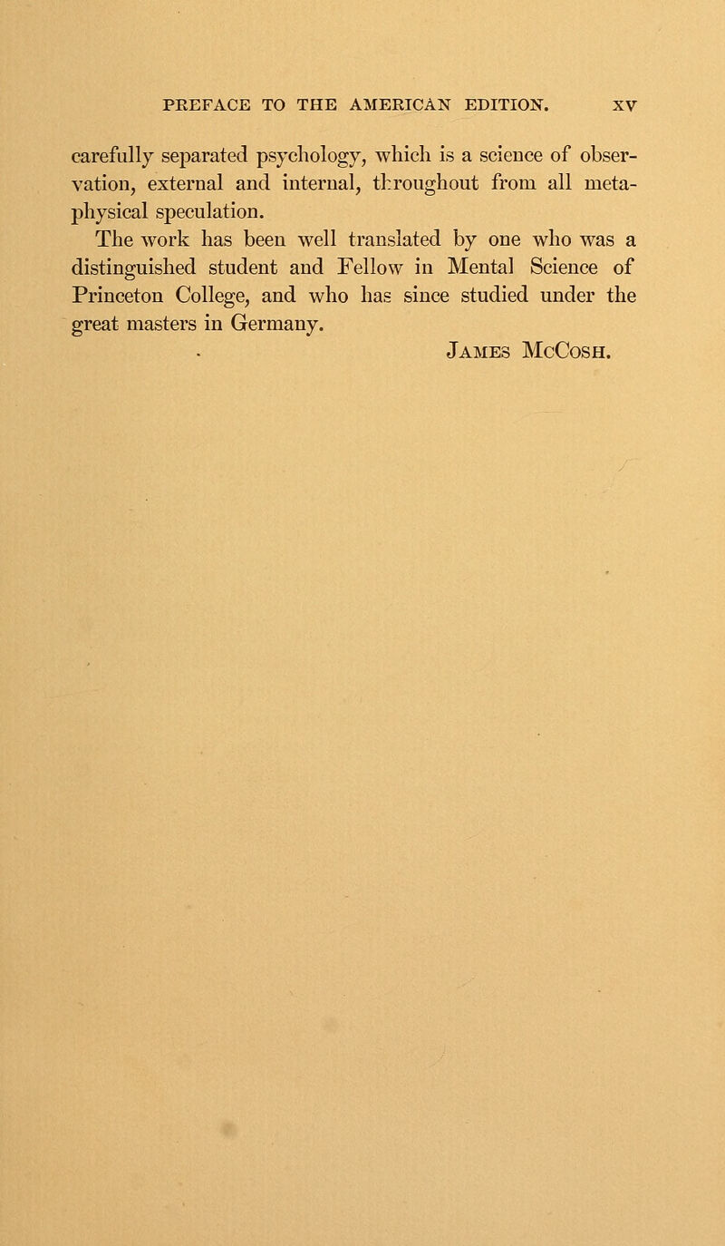 carefully separated psychology, which is a science of obser- vation, external and internal, throughout from all meta- physical speculation. The work has been well translated by one who was a distinguished student and Fellow in Mental Science of Princeton College, and who has since studied under the great masters in Germany. James McCosh.