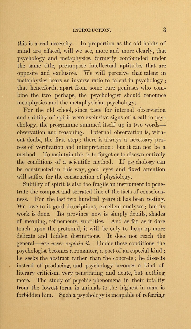 this is a real necessity. In proportion as the old habits of mind are eiFaced, will we see, more and more clearly, that psychology and metaphysics, formerly confounded under the same title, presuppose intellectual aptitudes that are opposite and exclusive. We will perceive that talent in metaphysics bears an inverse ratio to talent in psychology; that henceforth, apart from some rare geniuses who com- bine the two perhaps, the psychologist should renounce metaphysics and the metaphysician psychology. For the old school, since taste for internal observation and subtilty of spirit were exclusive signs of a call to psy- chology, the programme summed itself up in two words— observation and reasoning. Internal observation is, with- out doubt, the first step; there is always a necessary pro- cess of verification and interpretation; but it can not be a method. To maintain this is to forget or to disown entirely the conditions of a scientific method. If psychology can be constructed in this way, good eyes and fixed attention will suffice for the construction of physiology. Subtilty of spirit is also too fragile an instrument to pene- trate the compact and serrated line of the facts of conscious- ness. For the last two hundred years it has been testing. We owe to it good descriptions, excellent analyses; but its work is done. Its province now is simply details, shades of meaning, refinements, subtilties. And as far as it dare touch upon the profound, it will be only to heap up more delicate and hidden distinctions. It does not reach the general—can never explain it. Under these conditions the psychologist becomes a romancer, a poet of an especial kind ; he seeks the abstract rather than the concrete; he dissects instead of producing, and psychology becomes a kind of literary criticism, very penetrating and acute, but nothing more. The study of psychic phenomena in their totality from the lowest form in animals to the highest in man is forbidden him. Such a psychology is incapable of referring