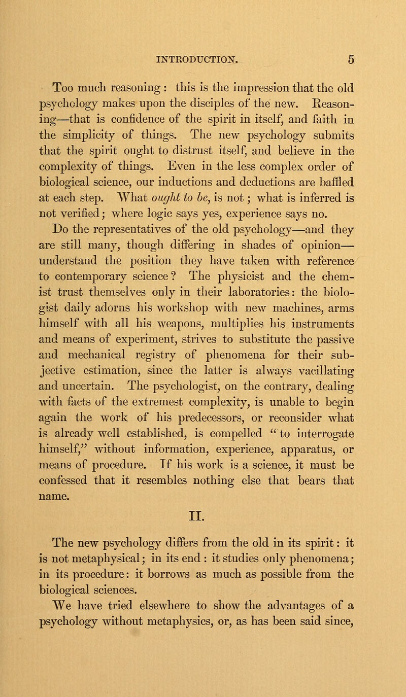 Too much reasoniDg : this is the impression that the old psychology makes upon the disciples of the new. Reason- ing—that is confidence of the spirit in itself, and faith in the simplicity of things. The new psychology submits that the spirit ought to distrust itself, and believe in the complexity of things. Even in the less complex order of biological science, our inductions and deductions are baffled at each step. What ought to be, is not; what is inferred is not verified; where logic says yes, experience says no. Do the representatives of the old psychology—and they are still many, though diifering in shades of opinion— understand the position they have taken with reference to contemporary science? The physicist and the chem- ist trust themselves only in their laboratories: the biolo- gist daily adorns his workshop with new machines, arms himself with all his weapons, multiplies his instruments and means of experiment, strives to substitute the passive and mechanical registry of phenomena for their sub- jective estimation, since the latter is always vacillating and uncertain. The psychologist, on the contrary, dealing with facts of the extremest complexity, is unable to begin again the work of his predecessors, or reconsider what is already well established, is compelled to interrogate himself, without information, experience, apparatus, or means of procedure. If his work is a science, it must be confessed that it resembles nothing else that bears that name. II. The new psychology differs from the old in its spirit: it is not metaphysical; in its end : it studies only phenomena; in its procedure: it borrows as much as possible from the biological sciences. We have tried elsewhere to show the advantages of a psychology without metaphysics, or, as has been said since,