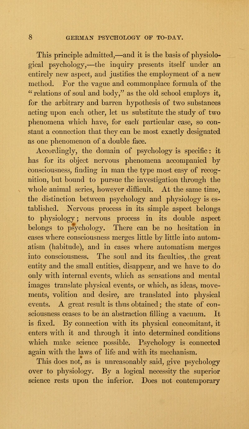 This principle admitted,—and it is the basis of physiolo- gical psychology,—the inquiry presents itself under an entirely new aspect, and justifies the employment of a new method. For the vague and commonplace formula of the  relations of soul and body, as the old school employs it, for the arbitrary and barren hypothesis of two substances acting upon each other, let us substitute the study of two phenomena which have, for each particular case, so con- stant a connection that they can be most exactly designated as one phenomenon of a double face. Accordingly, the domain of psychology is specific: it has for its object nervous phenomena accompanied by consciousness, finding in man the type most easy of recog- nition, but bound to pursue the investigation through the whole animal series, however difficult. At the same time, the distinction between psychology and physiology is es- tablished. Nervous process in its simple aspect belongs to physiology; nervous process in its double aspect belongs to psychology. There can be no hesitation in cases where consciousness merges little by little into autom- atism (habitude), and in cases where automatism merges into consciousness. The soul and its faculties,, the great entity and the small entities, disappear, and we have to do only with internal events, which as sensations and mental images translate physical events, or which, as ideas, move- ments, volition and desire, are translated into physical events. A great result is thus obtained; the state of con- sciousness ceases to be an abstraction filling a vacuum. It is fixed. By connection with its physical concomitant, it enters with it and through it into determined conditions which make science possible. Psychology is connected again with the laws of life and with its mechanism. This does not, as is unreasonably said, give psychology over to physiology. By a logical necessity the superior science rests upon the inferior. Does not contemporary