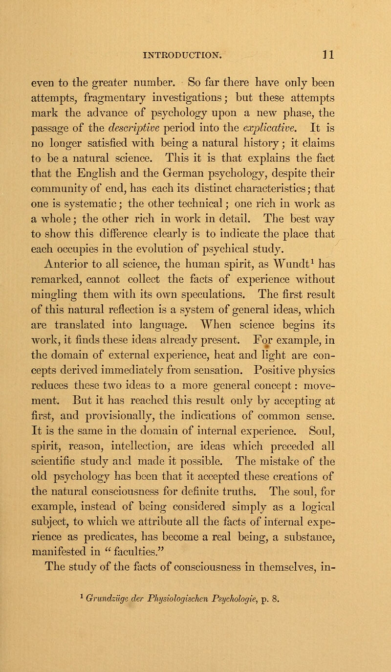 even to the greater number. So far there have only been attempts, fragmentary investigations; but these attempts mark the advance of psychology upon a new phase, the passage of the deseriptwe period into the explicative. It is no longer satisfied with being a natural history; it claims to be a natural science. This it is that explains the fact that the English and the German psychology, despite their community of end, has each its distinct characteristics; that one is systematic; the other technical; one rich in work as a whole; the other rich in work in detail. The best way to show this difference clearly is to indicate the place that each occupies in the evolution of psychical study. Anterior to all science, the human spirit, as Wundt^ has remarked, cannot collect the facts of experience without mingling them with its own speculations. The first result of this natural reflection is a system of general ideas, which are translated into language. When science begins its work, it finds these ideas already present. For example, in the domain of external experience, heat and light are con- cepts derived immediately from sensation. Positive physics reduces these two ideas to a more general concept: move- ment. But it has reached this result only by accepting at first, and provisionally, the indications of common sense. It is the same in the domain of internal experience. Soul, spirit, reason, intellection, are ideas which preceded all scientific study and made it possible. The mistake of the old psychology has been that it accepted these creations of the natural consciousness for definite truths. The soul, for example, instead of being considered simply as a logical subject, to which we attribute all the facts of internal expe- rience as predicates, has become a real being, a substance, manifested in  faculties. The study of the facts of consciousness In themselves, in- ^ Orundzuge cler Phijsiologischen Psychologie, p. 8.