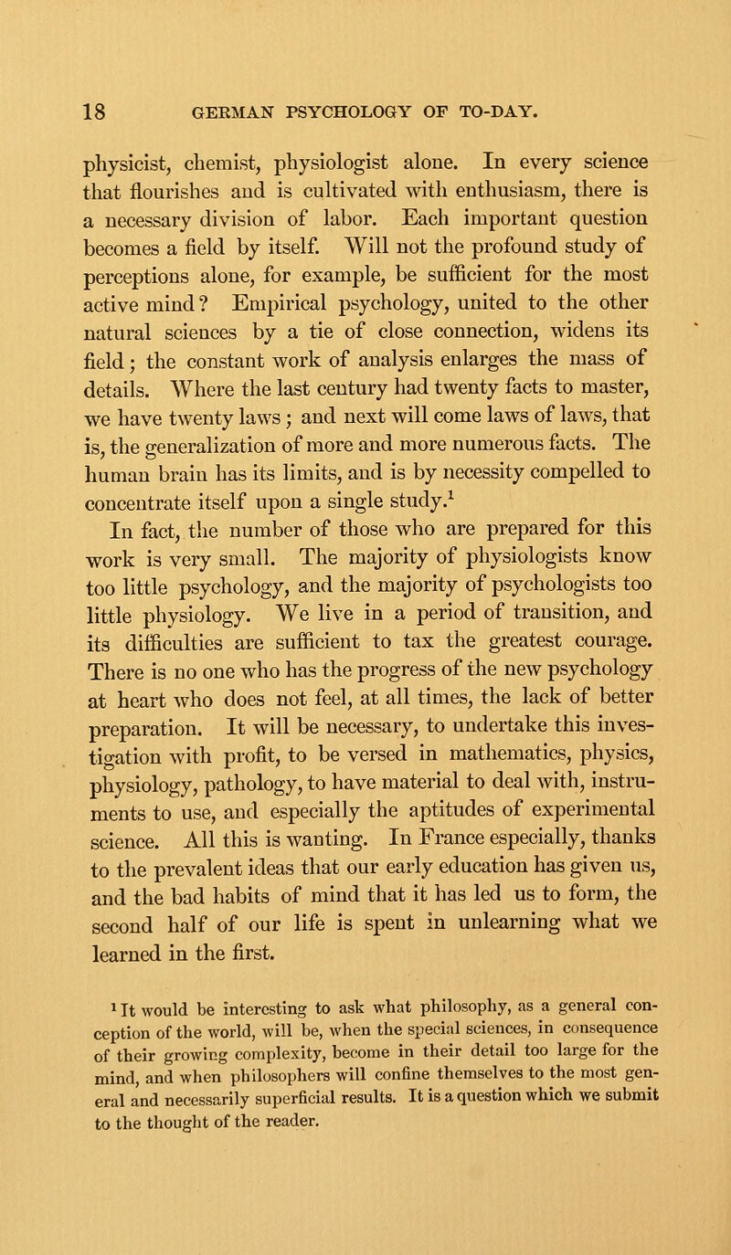 physicist, chemist, physiologist alone. In every science that flourishes and is cultivated with enthusiasm, there is a necessary division of labor. Each important question becomes a field by itself. Will not the profound study of perceptions alone, for example, be sufficient for the most active mind ? Empirical psychology, united to the other natural sciences by a tie of close connection, widens its field; the constant work of analysis enlarges the mass of details. Where the last century had twenty facts to master, we have twenty laws; and next will come laws of laws, that is, the generalization of more and more numerous facts. The human brain has its limits, and is by necessity compelled to concentrate itself upon a single study.^ In fact, the number of those who are prepared for this work is very small. The majority of physiologists know too little psychology, and the majority of psychologists too little physiology. We live in a period of transition, and its difficulties are sufficient to tax the greatest courage. There is no one who has the progress of the new psychology at heart who does not feel, at all times, the lack of better preparation. It will be necessary, to undertake this inves- tigation with profit, to be versed in mathematics, physics, physiology, pathology, to have material to deal with, instru- ments to use, and especially the aptitudes of experimental science. All this is wanting. In France especially, thanks to the prevalent ideas that our early education has given us, and the bad habits of mind that it has led us to form, the second half of our life is spent in unlearning what we learned in the first. 1 It would be interesting to ask what philosophy, as a general con- ception of the world, will be, when the special sciences, in consequence of their growing complexity, become in their detail too large for the mind, and when philosophers will confine themselves to the most gen- eral and necessarily superficial results. It is a question which we submit to the thought of the reader.