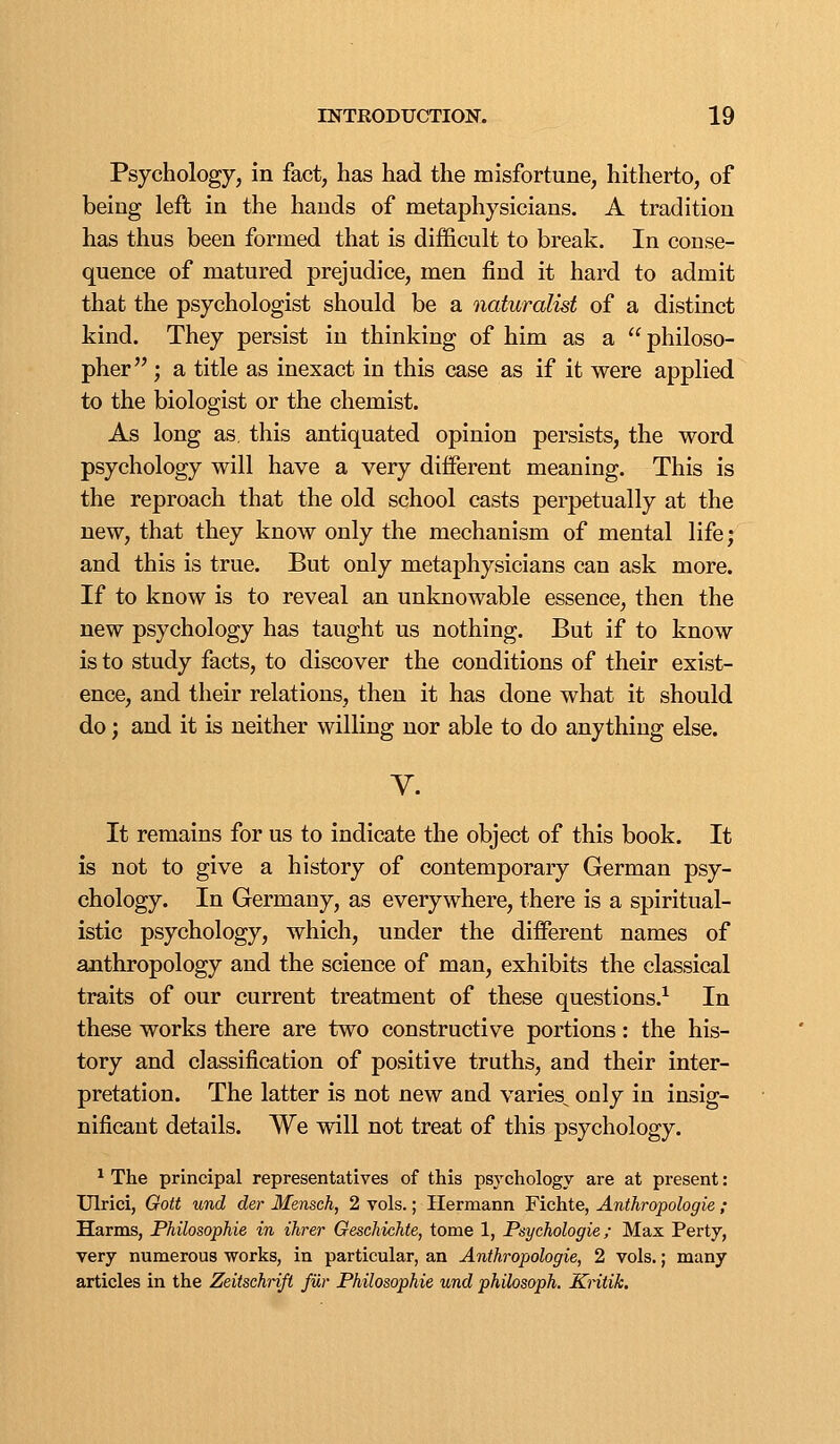 Psychology, in fact, has had the misfortune, hitherto, of being left in the hands of metaphysicians. A tradition has thus been formed that is difficult to break. In conse- quence of matured prejudice, men find it hard to admit that the psychologist should be a naturalist of a distinct kind. They persist in thinking of him as a philoso- pher ; a title as inexact in this case as if it were applied to the biologist or the chemist. As long as, this antiquated opinion persists, the word psychology will have a very different meaning. This is the reproach that the old school casts perpetually at the new, that they know only the mechanism of mental life; and this is true. But only metaphysicians can ask more. If to know is to reveal an unknowable essence, then the new psychology has taught us nothing. But if to know is to study facts, to discover the conditions of their exist- ence, and their relations, then it has done what it should do; and it is neither willing nor able to do anything else. V. It remains for us to indicate the object of this book. It is not to give a history of contemporary German psy- chology. In Germany, as everywhere, there is a spiritual- istic psychology, which, under the different names of anthropology and the science of man, exhibits the classical traits of our current treatment of these questions.^ In these works there are two constructive portions: the his- tory and classification of positive truths, and their inter- pretation. The latter is not new and varies^ only in insig- nificant details. We will not treat of this psychology. ^ The principal representatives of this psychology are at present: Ulrici, Gott und der Mensch, 2 vols.; Hermann Fichte, Anthropologie ; Harms, Philosophie in ihrer Oeschichte, tome 1, Psychologic; Max Perty, very numerous works, in particular, an Anthropologie, 2 vols.; many articles in the Zeitschrifi fUr Philosophie und philosoph. Kntik.