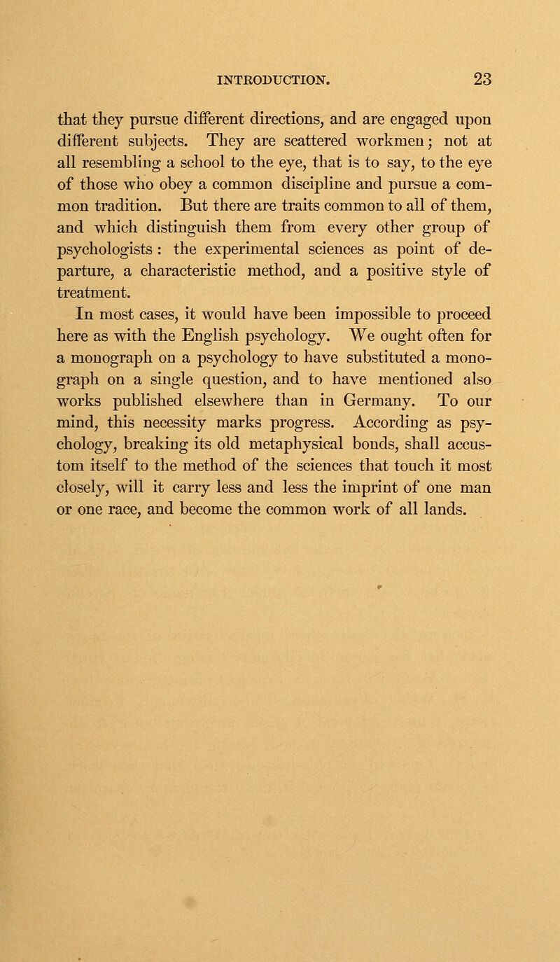 that they pursue different directions, and are engaged upon different subjects. Thej are scattered workmen; not at all resembling a school to the eye, that is to say, to the eye of those who obey a common discipline and pursue a com- mon tradition. But there are traits common to all of them, and which distinguish them from every other group of psychologists : the experimental sciences as point of de- parture, a characteristic method, and a positive style of treatment. In most cases, it would have been impossible to proceed here as with the English psychology. We ought often for a monograph on a psychology to have substituted a mono- graph on a single question, and to have mentioned also works published elsewhere than in Germany. To our mind, this necessity marks progress. According as psy- chology, breaking its old metaphysical bonds, shall accus- tom itself to the method of the sciences that touch it most closely, will it carry less and less the imprint of one man or one race, and become the common work of all lands.