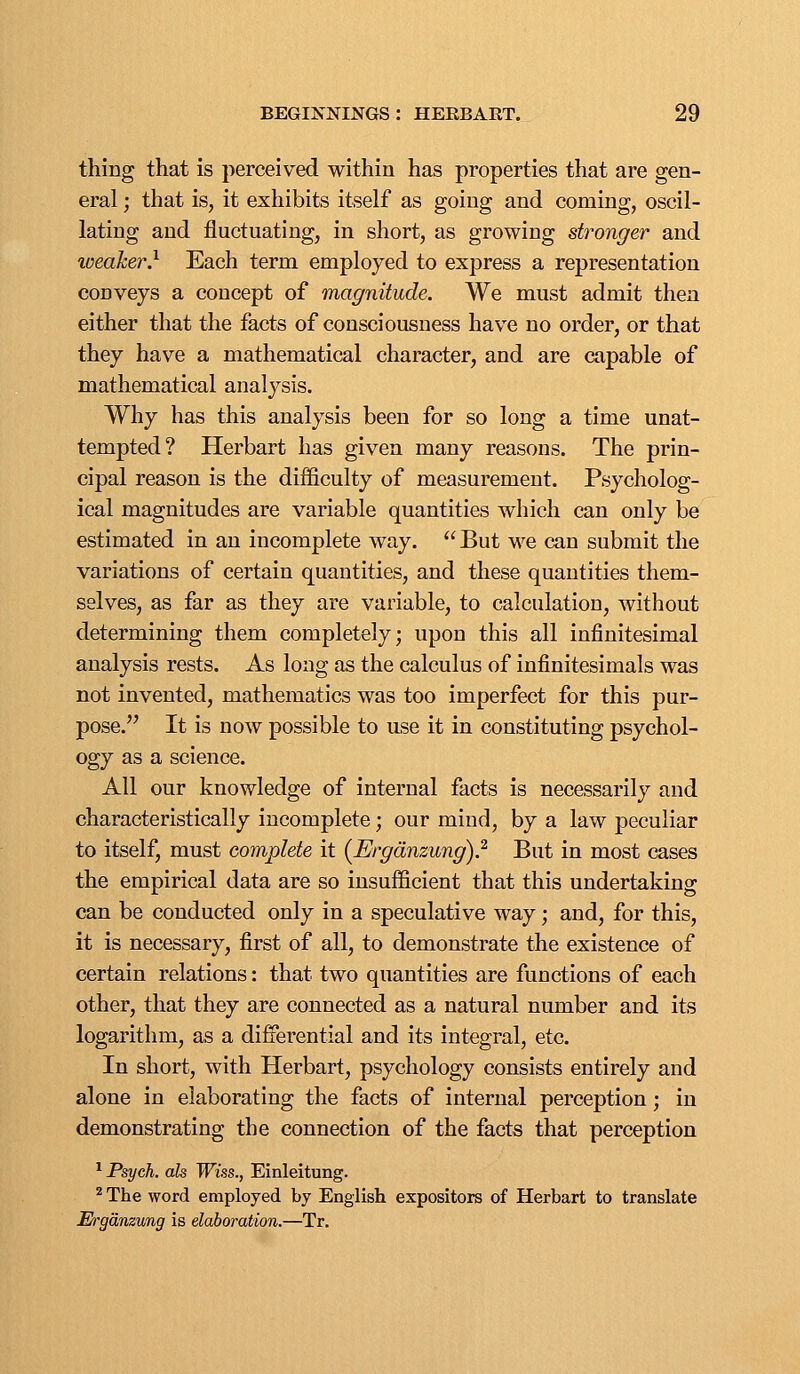 thing that is perceived within has properties that are gen- eral ; that is, it exhibits itself as going and coming, oscil- lating and fluctuating, in short, as growing stronger and weaker} Each term employed to express a representation conveys a concept of magnitude. We must admit then either that the facts of consciousness have no order, or that they have a mathematical character, and are capable of mathematical analysis. Why has this analysis been for so long a time unat- tempted? Herbart has given many reasons. The prin- cipal reason is the difficulty of measurement. Psycholog- ical magnitudes are variable quantities which can only be estimated in an incomplete way.  But we can submit the variations of certain quantities, and these quantities them- selves, as far as they are variable, to calculation, without determining them completely; upon this all infinitesimal analysis rests. As long as the calculus of infinitesimals was not invented, mathematics was too imperfect for this pur- pose. It is now possible to use it in constituting psychol- ogy as a science. All our knowledge of internal facts is necessarily and characteristically incomplete; our mind, by a law peculiar to itself, must complete it (Ergdnzung)} But in most cases the empirical data are so insufficient that this undertaking can be conducted only in a speculative way; and, for this, it is necessary, first of all, to demonstrate the existence of certain relations: that two quantities are functions of each other, that they are connected as a natural number and its logarithm, as a difierential and its integral, etc. In short, with Herbart, psychology consists entirely and alone in elaborating the facts of internal perception; in demonstrating the connection of the facts that perception ^ Psych, ah Wiss., Einleitung. ^ The word employed by English expositors of Herbart to translate M'gdnzung is elaboration.—Tr.