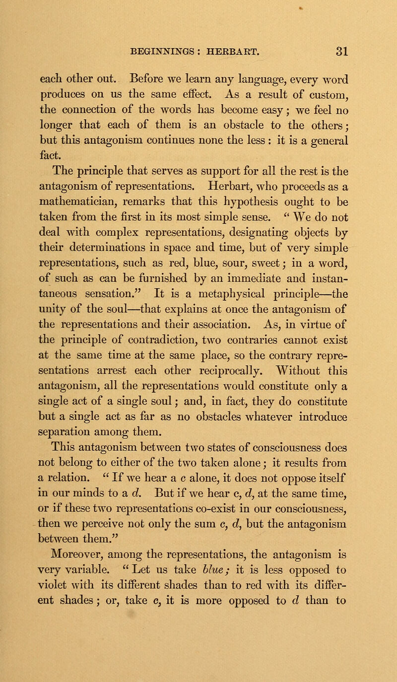 each other out. Before we learn any language, every word produces on us the same effect. As a result of custom, the connection of the words has become easy; we feel no longer that each of them is an obstacle to the others; but this antagonism continues none the less : it is a general fact. The principle that serves as support for all the rest is the antagonism of representations. Herbart, who proceeds as a mathematician, remarks that this hypothesis ought to be taken from the first in its most simple sense. ^' We do not deal with complex representations, designating objects by their determinations in space and time, but of very simple representations, such as red, blue, sour, sweet; in a word, of such as can be furnished by an immediate and instan- taneous sensation. It is a metaphysical principle—the unity of the soul—^that explains at once the antagonism of the representations and their association. As, in virtue of the principle of contradiction, two contraries cannot exist at the same time at the same place, so the contrary repre- sentations arrest each other reciprocally. Without this antagonism, all the representations would constitute only a single act of a single soul; and, in fact, they do constitute but a single act as far as no obstacles whatever introduce separation among them. This antagonism between two states of consciousness does not belong to either of the two taken alone; it results from a relation.  If we hear a c alone, it does not oppose itself in our minds to a d. But if we hear c, d, at the same time, or if these two representations co-exist in our consciousness, then we perceive not only the sum c, cZ, but the antagonism between them. Moreover, among the representations, the antagonism is very variable.  Let us take blue; it is less opposed to violet with its different shades than to red with its differ- ent shades; or, take c, it is more opposed to d than to