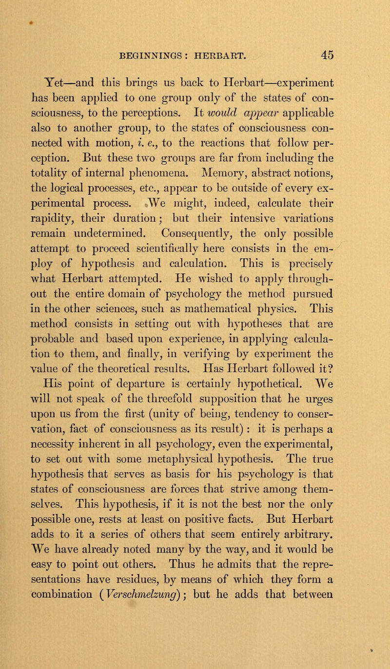 Yet—and this brings us back to Herbart—experiment has been applied to one group only of the states of con- sciousness, to the perceptions. It would appear applicable also to another group, to the states of consciousness con- nected with motion, i. e., to the reactions that follow per- ception. But these two groups are far from including the totality of internal phenomena. Memory, abstract notions, the logical processes, etc., appear to be outside of every ex- perimental process. We might, indeed, calculate their rapidity, their duration; but their intensive variations remain undetermined. Consequently, the only possible attempt to proceed scientifically here consists in the em- ploy of hypothesis and calculation. This is precisely what Herbart attempted. He wished to apply through- out the entire domain of psychology the method pursued in the other sciences, such as mathematical physics. This method consists in setting out with hypotheses that are probable and based upon experience, in applying calcula- tion to them, and finally, in verifying by experiment the value of the theoretical results. Has Herbart followed it? His point of departure is certainly hypothetical. We will not speak of the threefold supposition that he urges upon us from the first (unity of being, tendency to conser- vation, fact of consciousness as its result) : it is perhaps a necessity inherent in all psychology, even the experimental, to set out with some metaphysical hypothesis. The true hypothesis that serves as basis for his psychology is that states of consciousness are forces that strive among them- selves. This hypothesis, if it is not the best nor the only possible one, rests at least on positive facts. But Herbart adds to it a series of others that seem entirely arbitrary. We have already noted many by the way, and it would be easy to point out others. Thus he admits that the repre- sentations have residues, by means of which they form a combination (Verschmelzung); but he adds that between