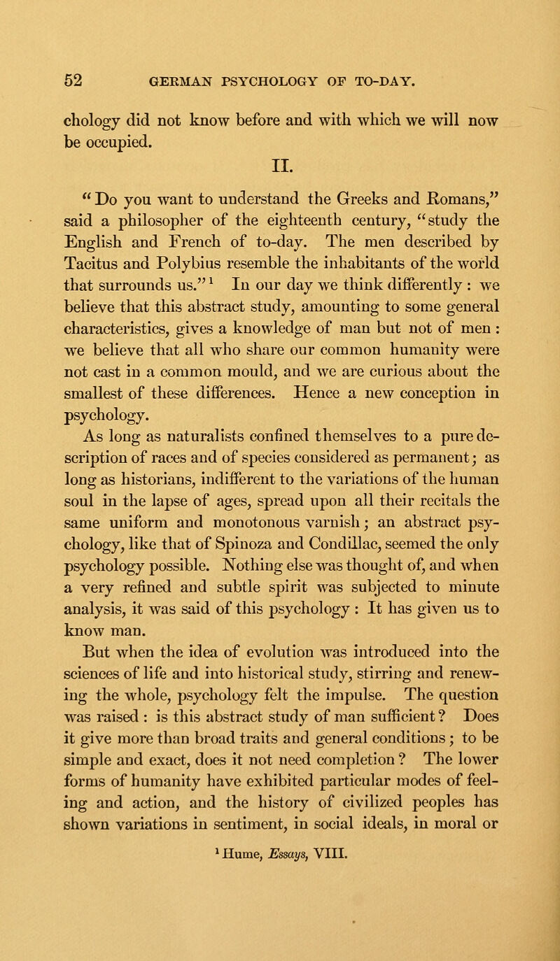 chology did not know before and with which we will now be occupied. II.  Do you want to understand the Greeks and Romans, said a philosopher of the eighteenth century, study the English and French of to-day. The men described by Tacitus and Polybius resemble the inhabitants of the world that surrounds us. ^ In our day we think differently : we believe that this abstract study, amounting to some general characteristics, gives a knowledge of man but not of men : we believe that all who share our common humanity were not cast in a common mould, and we are curious about the smallest of these differences. Hence a new conception in psychology. As long as naturalists confined themselves to a pure de- scription of races and of species considered as permanent; as long as historians, indifferent to the variations of the human soul in the lapse of ages, spread upon all their recitals the same uniform and monotonous varnish; an abstract psy- chology, like that of Spinoza and Condillac, seemed the only psychology possible. Nothing else was thought of, and when a very refined and subtle spirit was subjected to minute analysis, it was said of this psychology : It has given us to know man. But when the idea of evolution Avas introduced into the sciences of life and into historical study, stirring and renew- ing the whole, psychology felt the impulse. The question was raised : is this abstract study of man sufficient ? Does it give more than broad traits and general conditions; to be simple and exact, does it not need completion ? The lower forms of humanity have exhibited particular modes of feel- ing and action, and the history of civilized peoples has shown variations in sentiment, in social ideals, in moral or ^Hurne, Essays, VIII.