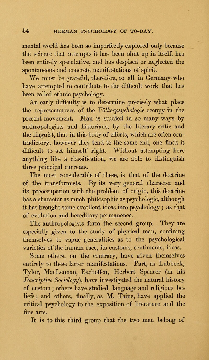 mental world has been so imperfectly explored only because the science that attempts it has been shut up in itself, has been entirely speculative, and has despised or neglected the spontaneous and concrete manifestations of spirit. We must be grateful, therefore, to all in Germany who have attempted to contribute to the difficult work that has been called ethnic psychology. An early difficulty is to determine precisely what place the representatives of the Volkerpsychologie occupy in the present movement. Man is studied in so many ways by anthropologists and historians, by the literary critic and the linguist, that in this body of effi)rts, which are often con- tradictory, however they tend to the same end, one finds it difficult to set himself right. Without attempting here anything like a classification, we are able to distinguish three principal currents. The most considerable of these, is that of the doctrine of the transformists. By its very general character and its preoccupation with the problem of origin, this doctrine has a character as much philosophic as psychologic, although it has brought some excellent ideas into psychology; as that pf evolution and hereditary permanence. The anthropologists form the second group. They are especially given to the study of physical man, confining themselves to vague generalities as to the psychological varieties of the human race, its customs, sentiments, ideas. Some others, on the contrary, have given themselves entirely to these latter manifestations. Part, as Lubbock, Tylor, MacLennan, Bachoffen, Herbert Spencer (m his Descriptive Sociology), have investigated the natural history of custom; others have studied language and religious be- liefs ; and others, finally, as M. Taine, have applied the critical psychology to the exposition of literature and the fine arts. It is to this third group that the two men belong of