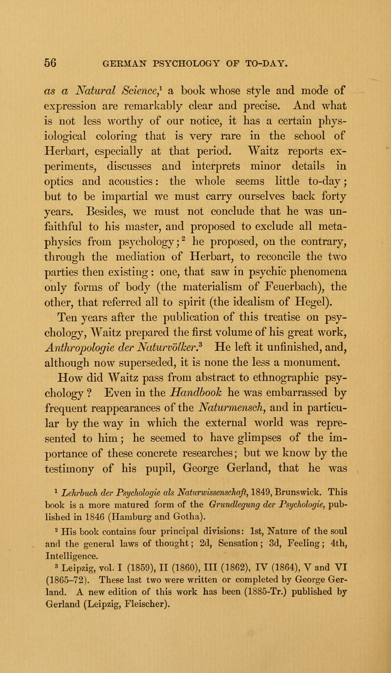 as a Natural Science,'^ a book whose style and mode of expression are remarkably clear and precise. And what is not less worthy of our notice, it has a certain phys- iological coloring that is very rare in the school of Herbart, especially at that period. Waitz reports ex- periments, discusses and interprets minor details in optics and acoustics: the whole seems little to-day; but to be imj:)artial we must carry ourselves back forty years. Besides, we must not conclude that he was un- faithful to his master, and proposed to exclude all meta- physics from psychology; ^ he proposed, on the contrary, through the mediation of Herbart, to reconcile the two parties then existing: one, that saw in psychic phenomena only forms of body (the materialism of Feuerbach), the other, that referred all to spirit (the idealism of Hegel). Ten years after the publication of this treatise on psy- chology, Waitz prepared the first volume of his great work, Anthropologie der Naturvolher.^ He left it unfinished, and, although now superseded, it is none the less a monument. How did Waitz pass from abstract to ethnographic psy- chology ? Even in the Handbook he was embarrassed by frequent reappearances of the Naturmensch, and in particu- lar by the way in which the external world was repre- sented to him; he seemed to have glimpses of the im- portance of these concrete researches; but we know by the testimony of his pupil, George Gerland, that he was ^ Lehrhuch der Psychologie ak Naturwissenschafi, 1849, Brunswick. This book is a more matured form of the Grundlegung der Psychologie, pub- lished in 1846 (Hamburg and Gotha). ^ His book contains four principal divisions: 1st, Nature of the soul and the general laws of thought; 2d, Sensation ; 3d, Feeling; 4th, Intelligence. 3 Leipzig, vol. I (1859), II (1860), III (1862), IV (1864), V and VI (1865-72). These last two were written or completed by George Ger- land. A new edition of this work has been (1885-Tr.) published by Gerland (Leipzig, Fleischer).