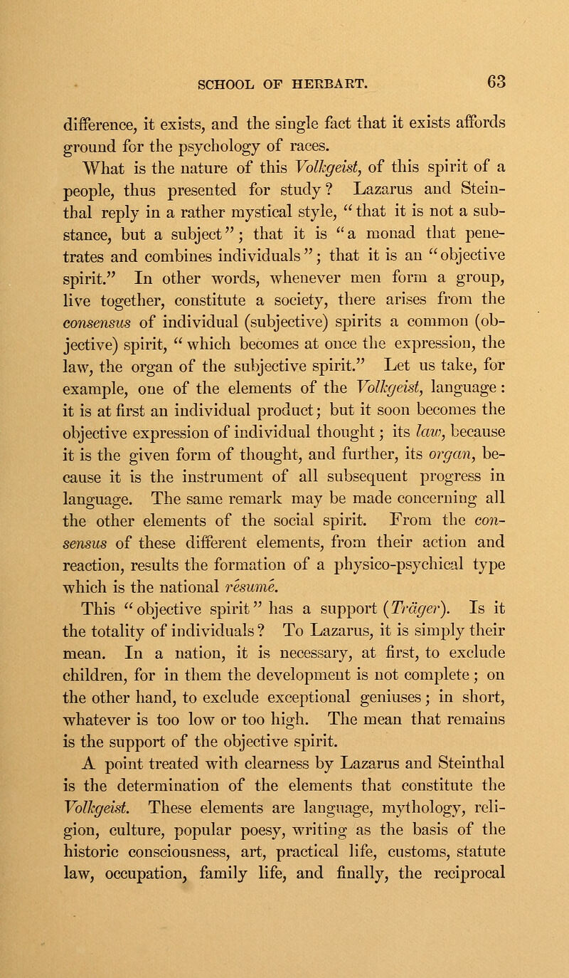 difference, it exists, and the single fact that it exists affords ground for the psychology of races. What is the nature of this Volkgeist, of this spirit of a people, thus presented for study? Lazarus and Stein- thal reply in a rather mystical style,  that it is not a sub- stance, but a subject; that it is a monad that pene- trates and combines individuals ; that it is an  objective spirit. In other words, whenever men form a group, live together, constitute a society, there arises from the consensus of individual (subjective) spirits a common (ob- jective) spirit,  which becomes at once the expression, tlie law, the organ of the subjective spirit. Let us take, for example, one of the elements of the Volkgeist, language: it is at first an individual product; but it soon becomes the objective expression of individual thought; its lavj, because it is the given form of thought, and further, its organ, be- cause it is the instrument of all subsequent progress in language. The same remark may be made concerning all the other elements of the social spirit. From the con- sensus of these different elements, from their action and reaction, results the formation of a physico-psychical type which is the national resume. This objective spirit has a support (Tm^er). Is it the totality of individuals ? To Lazarus, it is simply their mean. In a nation, it is necessary, at first, to exclude children, for in them the development is not complete; on the other hand, to exclude exceptional geniuses; in short, whatever is too low or too high. The mean that remains is the support of the objective spirit. A point treated with clearness by Lazarus and Steinthal is the determination of the elements that constitute the Volkgeist. These elements are language, mythology, reli- gion, culture, popular poesy, writing as the basis of the historic consciousness, art, practical life, customs, statute law, occupation, family life, and finally, the reciprocal