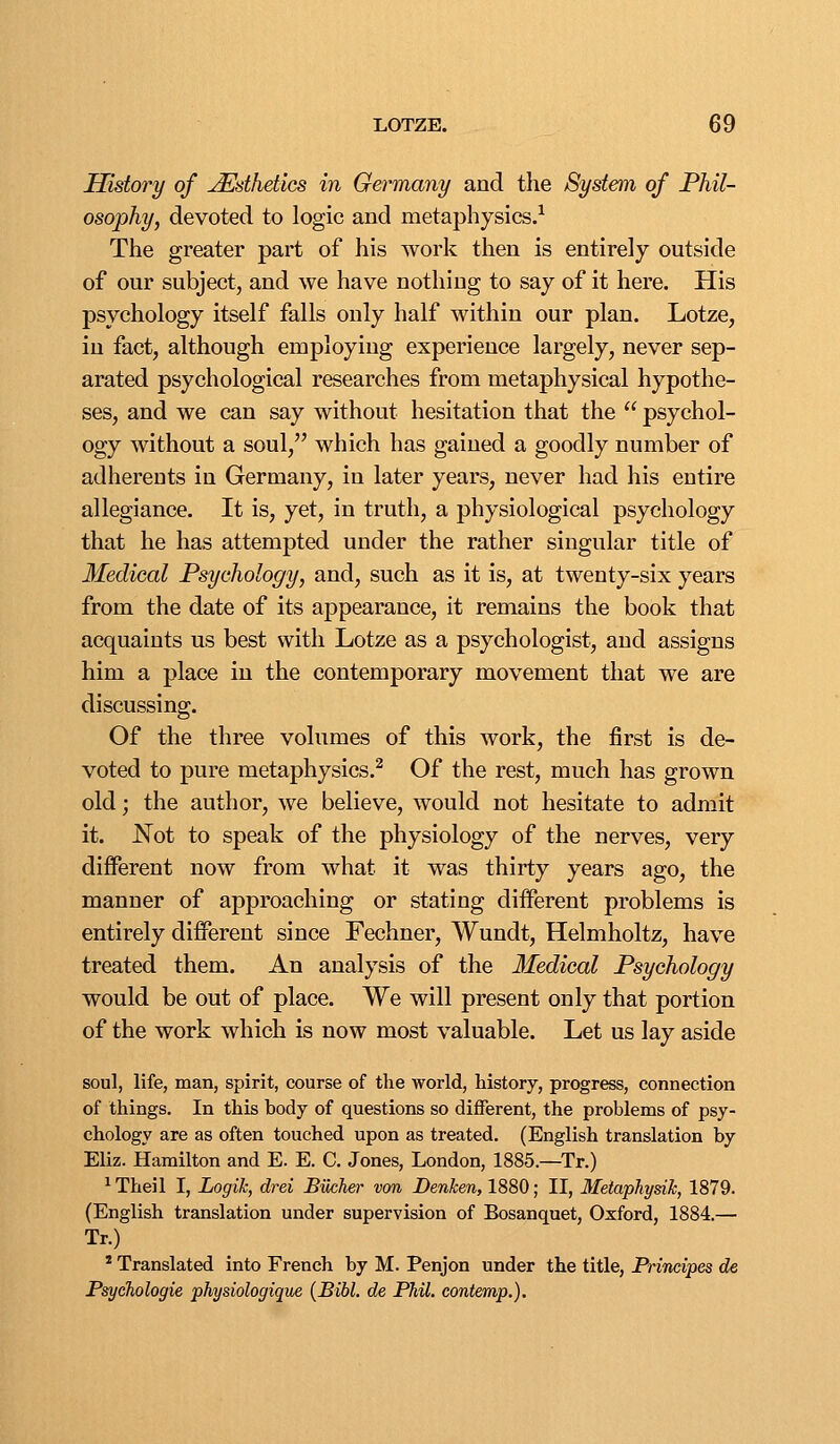 History of Esthetics in Germany and the System of Phil- osophy, devoted to logic and metaphysics.^ The greater part of his work then is entirely outside of our subject, and we have nothing to say of it here. His psychology itself falls only half within our plan. Lotze, in factj although employing experience largely, never sep- arated psychological researches from metaphysical hypothe- ses, and we can say without hesitation that the  psychol- ogy without a soul, which has gained a goodly number of adherents in Germany, in later years, never had his entire allegiance. It is, yet, in truth, a physiological psychology that he has attempted under the rather singular title of Medical Psychology, and, such as it is, at twenty-six years from the date of its appearance, it remains the book that acquaints us best with Lotze as a psychologist, and assigns him a place in the contemporary movement that we are discussing. Of the three volumes of this work, the first is de- voted to pure metaphysics.^ Of the rest, much has grown old; the author, we believe, would not hesitate to admit it. JSTot to speak of the physiology of the nerves, very different now from what it was thirty years ago, the manner of approaching or stating different problems is entirely different since Fechner, Wundt, Helmholtz, have treated them. An analysis of the Medical Psychology would be out of place. We will present only that portion of the work which is now most valuable. Let us lay aside soul, life, man, spirit, course of the world, history, progress, connection of things. In this body of questions so different, the problems of psy- chology are as often touched upon as treated. (English translation by Eliz. Hamilton and E. E. C. Jones, London, 1885.—Tr.) ^ Theil I, Logik, drei Biicher von Benken, 1880; II, Metapliysih, 1879. (English translation under supervision of Bosanquet, Oxford, 1884.— Tr.) * Translated into French by M. Penjon under the title, Principes de PsycTiologie physiologique {Bibl. de Phil, contemp.).