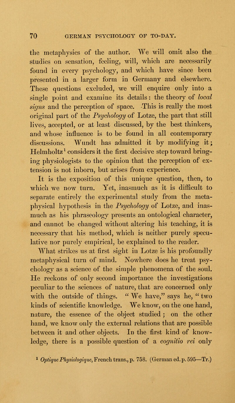 the metaphysics of the author. We will omit also the studies on sensation, feeling, will, which are necessarily- found in every psychology, and wliich have since been presented in a larger form in Germany and elsewhere. These questions excluded, we will enquire only into a single point and examine its details: the theory of local signs and the perception of space. -This is really the most original part of the Psychology of Lotze, the part that still lives, accepted, or at least discussed, by the best thinkers, and whose influence is to be found in all contemporary discussions. Wundt has admitted it by modifying it; Helmholtz ^ considers it the first decisive step toward bring- ing physiologists to the opinion that the perception of ex- tension is not inborn, but arises from experience. It is the exposition of this unique question, then, to which we now turn. Yet, inasmuch as it is difficult to separate entirely the experimental study from the meta- physical hypothesis in the Psychology of Lotze, and inas- much as his phraseology presents an ontological character, and cannot be changed without altering his teaching, it is necessary that his method, which is neither purely specu- lative nor purely empirical, be explained to the reader. What strikes us at first sight in Lotze is his profoundly metaphysical turn of mind. Nowhere does he treat psy- chology as a science of the simple phenomena of the soul. He reckons of only second importance the investigations peculiar to the sciences of nature, that are concerned only with the outside of things.  We have, says he,  two kinds of scientific knowledge. We know, on the one hand, nature, the essence of the object studied ; on the other hand, we know only the external relations that are possible between it and other objects. In the first kind of know- ledge, there is a possible question of a cognitio rei only * OptigitePAysw/o^fijMe, French trans., p. 758. (German ed. p. 595—Tr.)