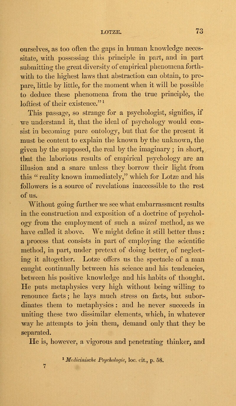 ourselves, as too often the gaps in human knowledge neces- sitate, with possessing this principle in part, and in part submitting the great diversity of empirical phenomena forth- with to the highest laws that abstraction can obtain, to pre- pare, little by little, for the moment when it will be possible to deduce these phenomena from the true principle, the loftiest of their existence. ^ This passage, so strange for a psychologist, signifies, if we understand it, that the ideal of psychology would con- sist in becoming pure ontology, but that for the present it must be content to explain the known by the unknown, the given by the supposed, the real by the imaginary; in short, tlmt the laborious results of empirical psychology are an illusion and a snare unless they borrow their light from this  reality known immediately, which for Lotze and his followers is a source of revelations inaccessible to the rest of us. Without going further we see what embarrassment results in the construction and exposition of a doctrine of psychol- ogy from the employment of such a mixed method, as we have called it above. We might define it still better thus : a process that consists in part of employing the scientific method, in part, under pretext of doing better, of neglect- ing it altogether. Lotze offers us the spectacle of a man caught continually between his science and his tendencies, between his positive knowledge and his habits of thought. He puts metaphysics very high without being willing to renounce facts; he lays much stress on facts, but subor- dinates them to metaphysics: and he never succeeds in uniting these two dissimilar elements, which, in whatever way he attempts to join them, demand only that they be separated. He is, however, a vigorous and penetrating thinker, and