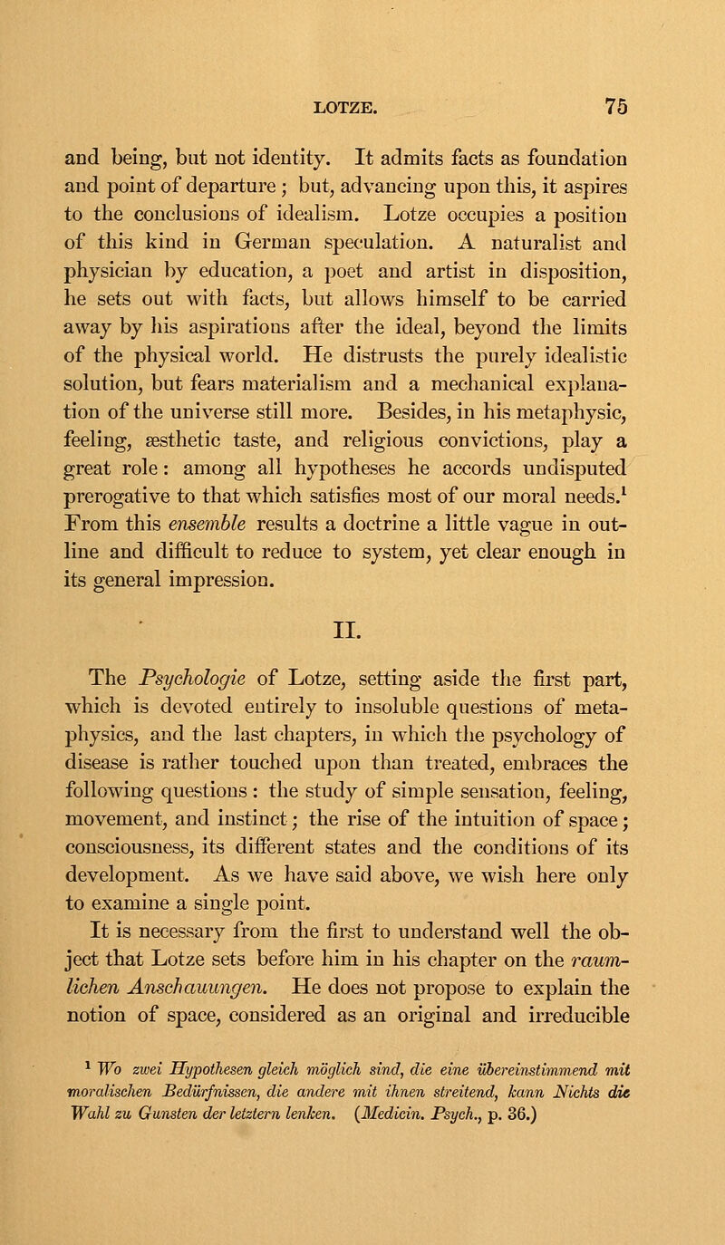 and being, but not identity. It admits facts as foundation and point of departure ; but, advancing upon this, it aspires to the conclusions of idealism. Lotze occupies a position of this kind in German speculation. A naturalist and physician by education, a poet and artist in disposition, he sets out with facts, but allows himself to be carried away by his aspirations after the ideal, beyond the limits of the physical world. He distrusts the purely idealistic solution, but fears materialism and a mechanical explana- tion of the universe still more. Besides, in his metaphysic, feeling, sesthetic taste, and religious convictions, play a great role: among all hypotheses he accords undisputed prerogative to that which satisfies most of our moral needs.^ From this ensemble results a doctrine a little vague in out- line and difficult to reduce to system, yet clear enough in its general impression. II. The Psychologic of Lotze, setting aside the first part, which is devoted entirely to insoluble questions of meta- physics, and the last chapters, in which the psychology of disease is rather touched upon than treated, embraces the following questions : the study of simple sensation, feeling, movement, and instinct; the rise of the intuition of space j consciousness, its diiferent states and the conditions of its development. As we have said above, we wish here only to examine a single point. It is necessary from the first to understand well the ob- ject that Lotze sets before him in his chapter on the raum- lichen Aifischauiingen. He does not propose to explain the notion of space, considered as an original and irreducible ^ Wo zwei Hypoihesen glekh moglich sind, die eine iJhereinstimmend mit moralischen Sedilrfnissen, die andere mit ihnen streitend, kann Nichts die Wahl zu Gunsten der letztern lenken. {Medicin. Psych., p. 36.)