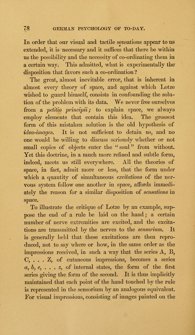 In order that our visual and tactile sensations appear to us extended, it is necessary and it suffices that there be within us the possibility and the necessity of co-ordinating them in a certain way. This admitted, what is experimentally the' disposition that favors such a co-ordination ? The great, almost inevitable error, that is inherent in almost every theory of space, and against which Lotze wished to guard himself, consists in confounding the solu- tion of the problem with its data. We never free ourselves from a petltlo principii; to explain space, we always employ elements that contain this idea. The grossest form of this mistaken solution is the old hypothesis of idea-images. It is not sufficient to detain us, and no one would be willing to discuss seriously whether or not small copies of objects enter the soul from without. Yet this doctrine, in a much more refined and subtle form, indeed, meets us still everywhere. All the theories of space, in fact, admit more or less, that the form under which a quantity of simultaneous excitations of the ner- vous system follow one another in space, affi^rds immedi- ately the reason for a similar disposition of sensations in space. To illustrate the critique of Lotze by an example, sup- pose the end of a rule be laid on the hand; a certain number of nerve extremities are excited, and the excita- tions are transmitted by the nerves to the sensorium. It is generally held that these excitations are then repro- duced, not to say where or how, in the same order as the impressions received, in such a way that the series A, B, C, . . . Z, of cutaneous impressions, becomes a series a, 6, c, . . . 2, of internal states, the form of the first series giving the form of the second. It is thus implicitly maintained that each point of the hand touched by the rule is represented in the sensorium by an analogous equivalent. For visual impressions, consisting of images painted on the