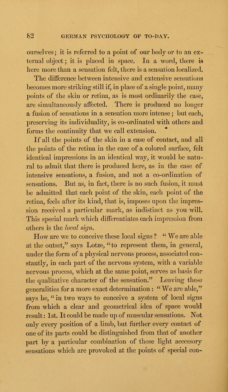 ourselves; it is referred to a point of our body or to an ex- ternal object; it is placed in space. In a word, there is here more than a sensation felt, there is a sensation localized. The difference between intensive and extensive sensations becomes more striking still if, in place of a single point, many points of the skin or retina, as is most ordinarily the case, are simultaneously affected. There is produced no longer a fusion of sensations in a sensation more intense; but each, preserving its individuality, is co-ordinated with others and forms the continuity that we call extension. If all the ]:»oints of the skin in a case of contact, and all the points of the retina in the case of a colored surface, felt identical impressions in an identical way, it would be natu- ral to admit that there is produced here, as in the case 6f intensive sensations, a fusion, and not a co-ordination of sensations. But as, in fact, there is no such fusion, it must be admitted that each point of the skin, each point of the retina, feels after its kind, that is, imposes upon tlie impres- sion received a particular mark, as indistinct as you will. This special mark which differentiates each impression from others is the local sign. How are we to conceive these local signs ?  We are able at the outset, says Lotze, to represent them, in general, under the form of a physical nervous process, associated con- stantly, in each part of the nervous system, with a variable nervous process, which at the same point, serves as basis for the qualitative character of the sensation. Leaving these generalities for a more exact determination :  We are able, says he,  in two ways to conceive a system of local signs from which a clear and geometrical idea of space would result: 1st. It could be made up of muscular sensations. Not only every position of a limb, but further every contact of one of its parts could be distinguished from that of another part by a particular combination of those light accessory sensations which are provoked at the points of special con-