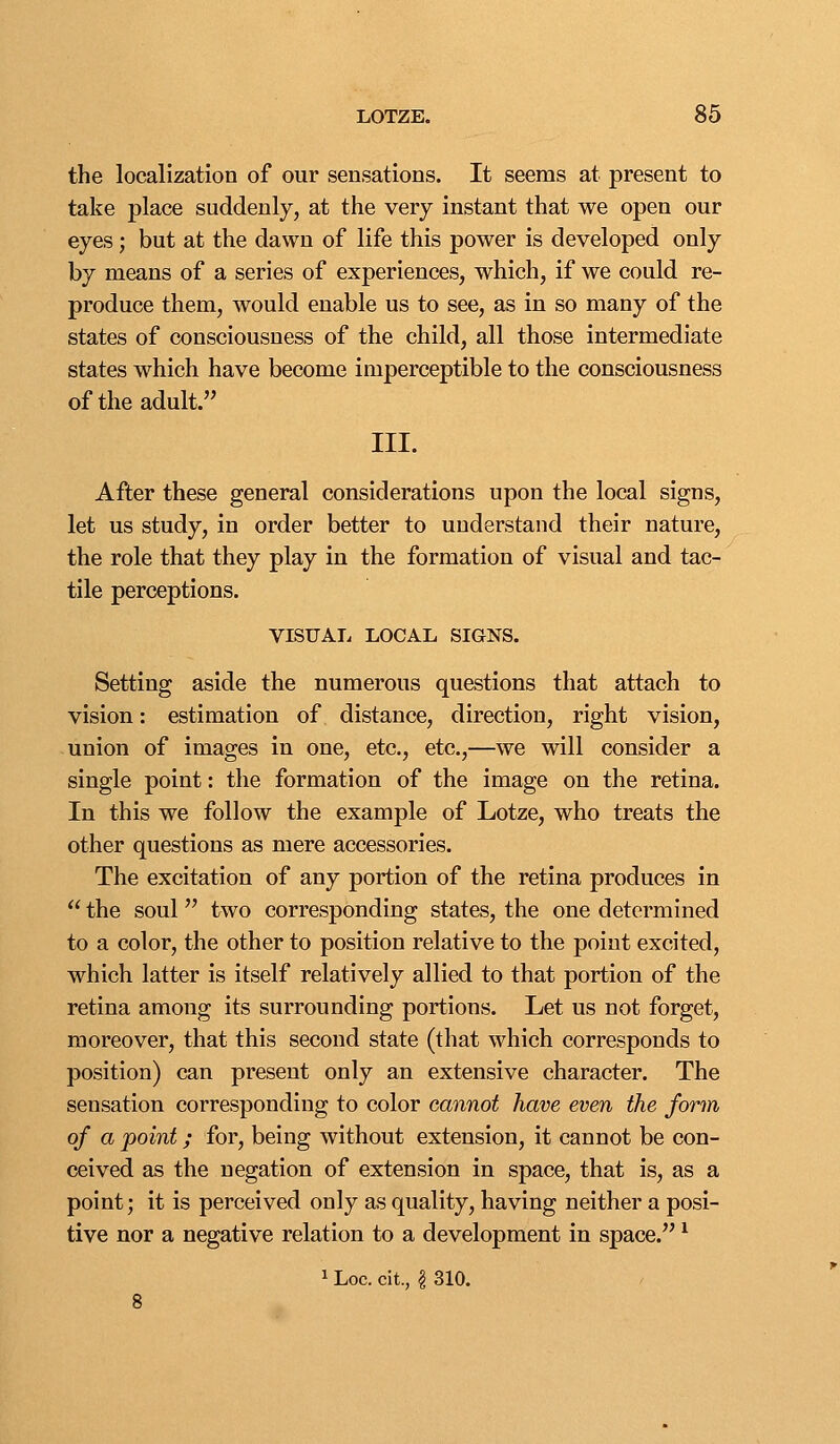 the localization of our sensations. It seems at present to take place suddenly, at the very instant that we open our eyes; but at the dawn of life this power is developed only by means of a series of experiences, which, if we could re- produce them, would enable us to see, as in so many of the states of consciousness of the child, all those intermediate states which have become imperceptible to the consciousness of the adult. III. After these general considerations upon the local signs, let us study, in order better to understand their nature, the role that they play in the formation of visual and tac- tile perceptions. VISUAL LOCAL SIGNS. Setting aside the numerous questions that attach to vision: estimation of distance, direction, right vision, union of images in one, etc., etc.,—we will consider a single point: the formation of the image on the retina. In this we follow the example of Lotze, who treats the other questions as mere accessories. The excitation of any portion of the retina produces in  the soul two corresponding states, the one determined to a color, the other to position relative to the point excited, which latter is itself relatively allied to that portion of the retina among its surrounding portions. Let us not forget, moreover, that this second state (that which corresponds to position) can present only an extensive character. The sensation corresponding to color cannot have even the form of a point; for, being without extension, it cannot be con- ceived as the negation of extension in space, that is, as a point; it is perceived only as quality, having neither a posi- tive nor a negative relation to a development in space. ^ 1 Loc. cit., I 310.