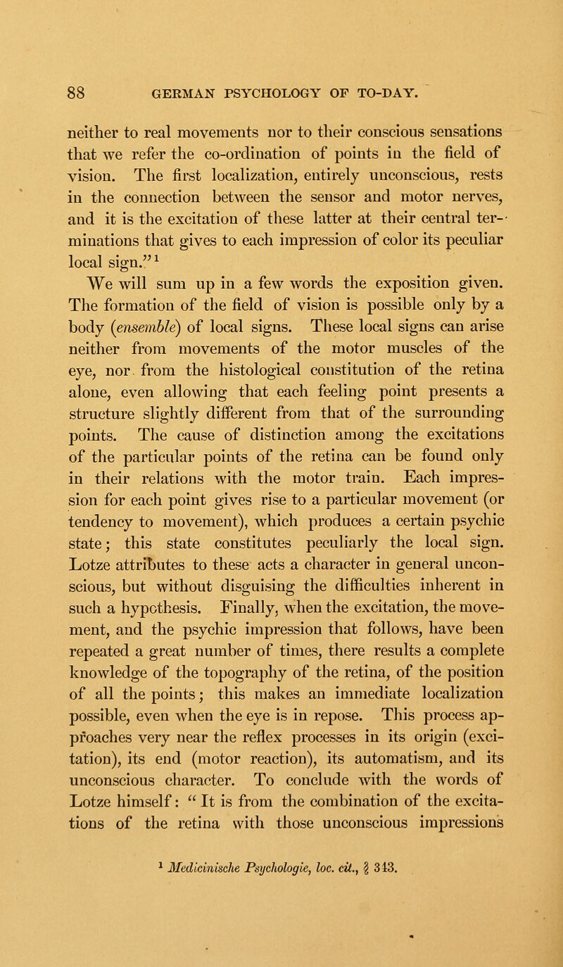 neither to real movements nor to tlieir conscious sensations that we refer the co-ordination of points in the field of vision. The first localization, entirely unconscious, rests in the connection between the sensor and motor nerves, and it is the excitation of these latter at their central ter-- minations that gives to each impression of color its peculiar local sign.^ We will sum up in a few words the exposition given. Tlie formation of the field of vision is possible only by a body (ensemble) of local signs. These local signs can arise neither from movements of the motor muscles of the eye, nor. from the histological constitution of the retina alone, even allowing that each feeling point presents a structure slightly different from that of the surrounding points. The cause of distinction among the excitations of the particular points of the retina can be found only in their relations with the motor train. Each impres- sion for each point gives rise to a particular movement (or tendency to movement), which produces a certain psychic state; this state constitutes peculiarly the local sign. Lotze attributes to these acts a character in general uncon- scious, but without disguising the difficulties inherent in such a hypothesis. Finally, when the excitation, the move- ment, and the psychic impression that follows, have been repeated a great number of times, there results a complete knowledge of the topography of the retina, of the position of all the points; this makes an immediate localization possible, even when the eye is in repose. This process ap- proaches very near the reflex processes in its origin (exci- tation), its end (motor reaction), its automatism, and its unconscious character. To conclude with the words of Lotze himself:  It is from the combination of the excita- tions of the retina with those unconscious impressions