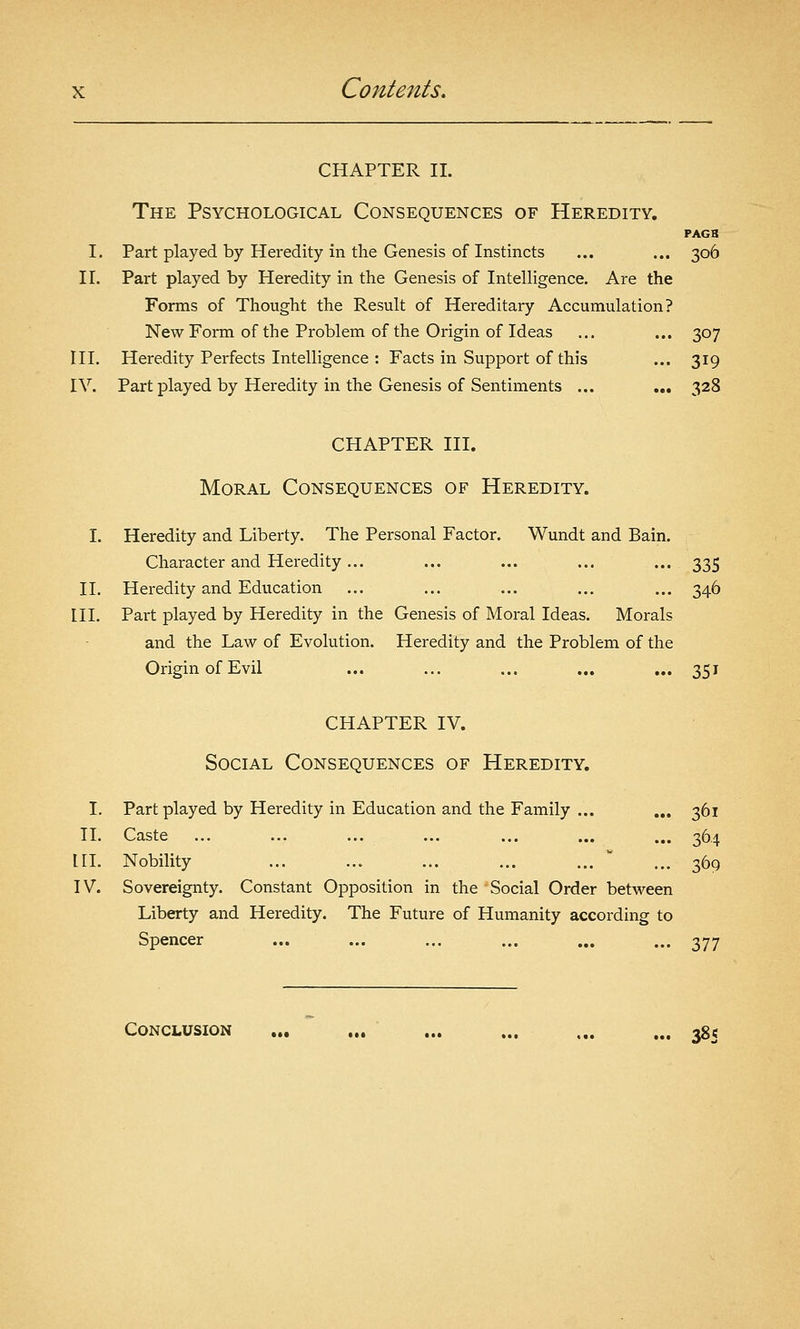 CHAPTER IL The Psychological Consequences of Heredity. PAGB I. Part played by Heredity in the Genesis of Instincts ... ... 30Ô IL Part played by Heredity in the Genesis of Intelligence. Are the Forms of Thought the Result of Hereditary Accumulation? New Form of the Problem of the Origin of Ideas ... ... 307 ni. Heredity Perfects Intelligence : Facts in Support of this ... 319 IV. Part played by Heredity in the Genesis of Sentiments ... ... 328 CHAPTER III. Moral Consequences of Heredity. I. Heredity and Liberty. The Personal Factor. Wundt and Bain. Character and Heredity... ... ... ... ... 335 II. Heredity and Education ... ... ... ... ... 346 III. Part played by Heredity in the Genesis of Moral Ideas. Morals and the Law of Evolution. Heredity and the Problem of the Origin of Evil ... ... ... ... ... 351 CHAPTER IV. Social Consequences of Heredity. I. Part played by Heredity in Education and the Family ... ... 361 TI. Caste ... ... ... ... ... ... ... 364 IH. Nobility ... ... ... ... ...  ... 369 IV. Sovereignty. Constant Opposition in the Social Order between Liberty and Heredity. The Future of Humanity according to Spencer ... ... ... ... ... ... 377 Conclusion ... ... ... ... ,.. ... 385