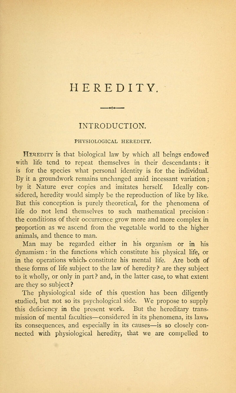 HEREDITY, INTRODUCTION. PHYSIOLOGICAL HEREDITY. Heredity is that biological law by which all beings endowed with life tend to repeat themselves in their descendants : it is for the species what personal identity is for the individual. By it a groundwork remains unchanged amid incessant variation ; by it Nature ever copies and imitates herself. Ideally con- sidered, heredity would simply be the reproduction of like by like. But this conception is purely theoretical, for the phenomena of life do not lend themselves to such mathematical precision : the conditions of their occurrence grow more and more complex in proportion as we ascend from the vegetable world to the higher animals, and thence to man, Man may be regarded either in his organism or in his dynamism : in the functions which constitute his physical life, or in the operations which, constitute his mental life. Are both of these forms of life subject to the law of heredity? are they subject to it wholly, or only in part ? and, in the latter case, to what extent are they so subject? The physiological side of this question has been diligently studied, but not so its psychological side. We propose to supply this deficiency in the present work. But the hereditary trans- mission of mental faculties—considered in its phenomena, its laws» its consequences, and especially in its causes—is so closely con- nected with physiological heredity, that we are compelled to