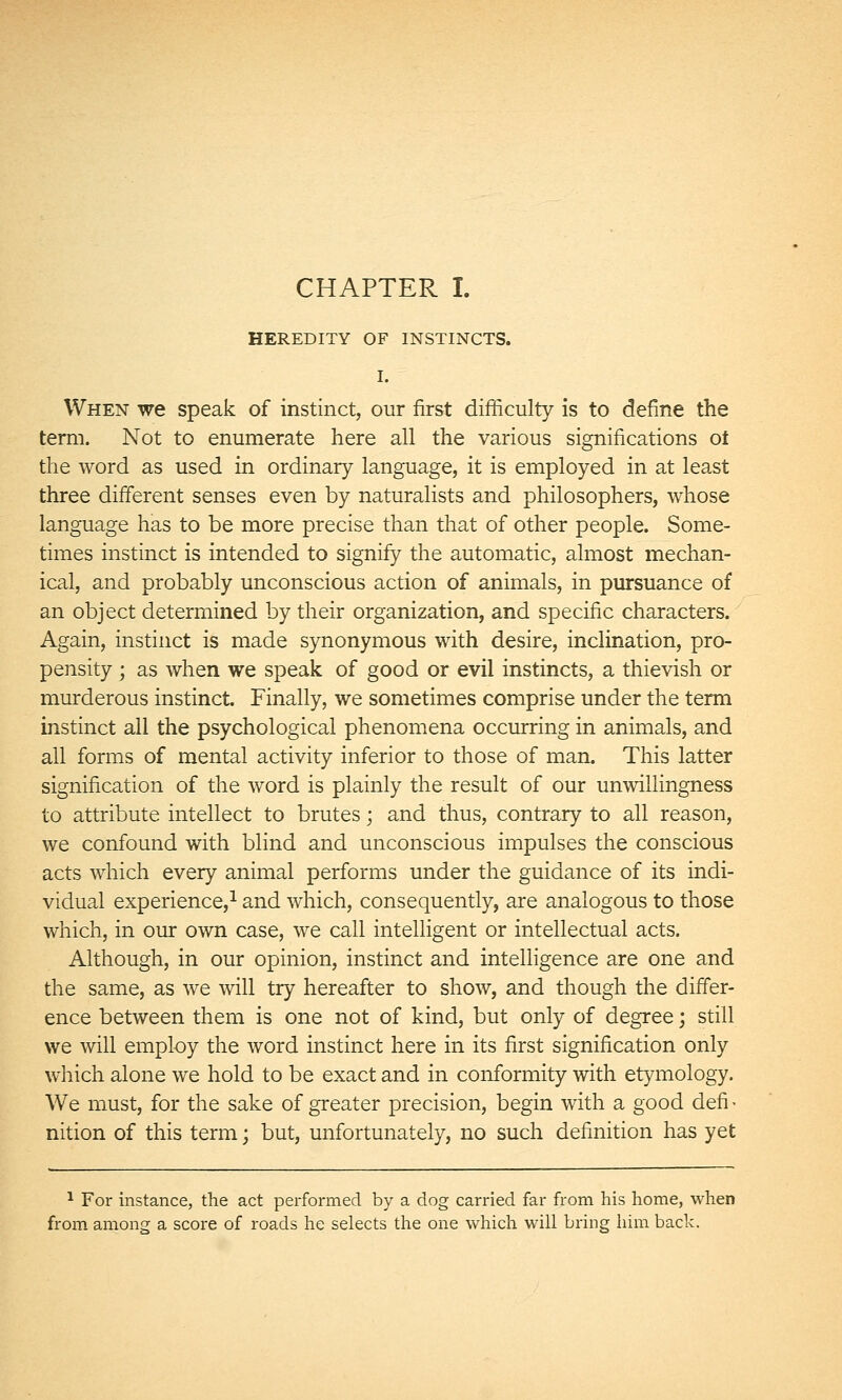 CHAPTER I. HEREDITY OF INSTINCTS. I. When we speak of instinct, our first difficulty is to define the term. Not to enumerate here all the various significations ot the word as used in ordinary language, it is employed in at least three different senses even by naturalists and philosophers, whose language has to be more precise than that of other people. Some- times instinct is intended to signify the automatic, almost mechan- ical, and probably unconscious action of animals, in pursuance of an object determined by their organization, and specific characters. Again, instinct is made synonymous with desire, inclination, pro- pensity ; as when we speak of good or evil instincts, a thievish or murderous instinct. Finally, we sometimes comprise under the term instinct all the psychological phenom.ena occurring in animals, and all forms of mental activity inferior to those of man. This latter signification of the word is plainly the result of our unwillingness to attribute intellect to brutes ; and thus, contrary to all reason, we confound with blind and unconscious impulses the conscious acts which every animal performs under the guidance of its indi- vidual experience,^ and which, consequently, are analogous to those which, in our own case, we call intelligent or intellectual acts. Although, in our opinion, instinct and intelligence are one and the same, as we will try hereafter to show, and though the differ- ence between them is one not of kind, but only of degree ; still we will employ the word instinct here in its first signification only which alone we hold to be exact and in conformity with etymology. We must, for the sake of greater precision, begin with a good defi - nition of this term ; but, unfortunately, no such definition has yet ^ For instance, the act performed by a dog carried far fi'om his home, when from among a score of roads he selects the one which will bring him back.