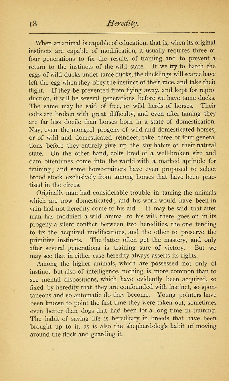WTien an animal is capable of education, that is, when its original instincts are capable of modification, it usually requires three oi four generations to fix the results of training and to prevent a return to the instincts of the wild state. If we try to hatch the eggs of wild ducks under tame ducks, the ducklings will scarce have left the &%% when they obey the instinct of their race, and take theii flight. If they be prevented from flying away, and kept for repro- duction, it will be several generations before we have tame ducks. The same may be said of free, or wild herds of horses. Their colts are broken with great difiiculty, and even after taming they are far less docile than horses born in a state of domestication. Nay, even the mongrel progeny of wild and domesticated horses, or of wild and domesticated reindeer, take three or four genera- tions before they entirely give up the shy habits of their natural state. On the other hand, colts bred of a well-broken sire and dam oftentimes come into the world with a marked aptitude for training; and some horse-trainers have even proposed to select brood stock exclusively from among horses that have been prac- tised in the circus. Originally man had considerable trouble in taming the animals which are now domesticated ; and his work would have been in vain had not heredity come to his aid. It may be said that after man has modified a wild animal to his will, there goes on in its progeny a silent conflict between two heredities, the one tending to fix the acquired modifications, and the other to preserve the primitive instincts. The latter often get the mastery, and only after several generations is training sure of victory. But we may see that in either case heredity always asserts its rights. Among the higher animals, which are possessed not only of instinct but also of intelligence, nothing is more common than to see mental dispositions, which have evidently been acquired, so fixed by heredity that they are confounded with instinct, so spon- taneous and so automatic do they become. Young pointers have been known to point the first time they were taken out, sometimes even better than dogs that had been for a long time in training. The habit of saving life is hereditary in breeds that have been brought up to it, as is also the shepherd-dog's habit of moving around the flock and guarding it.