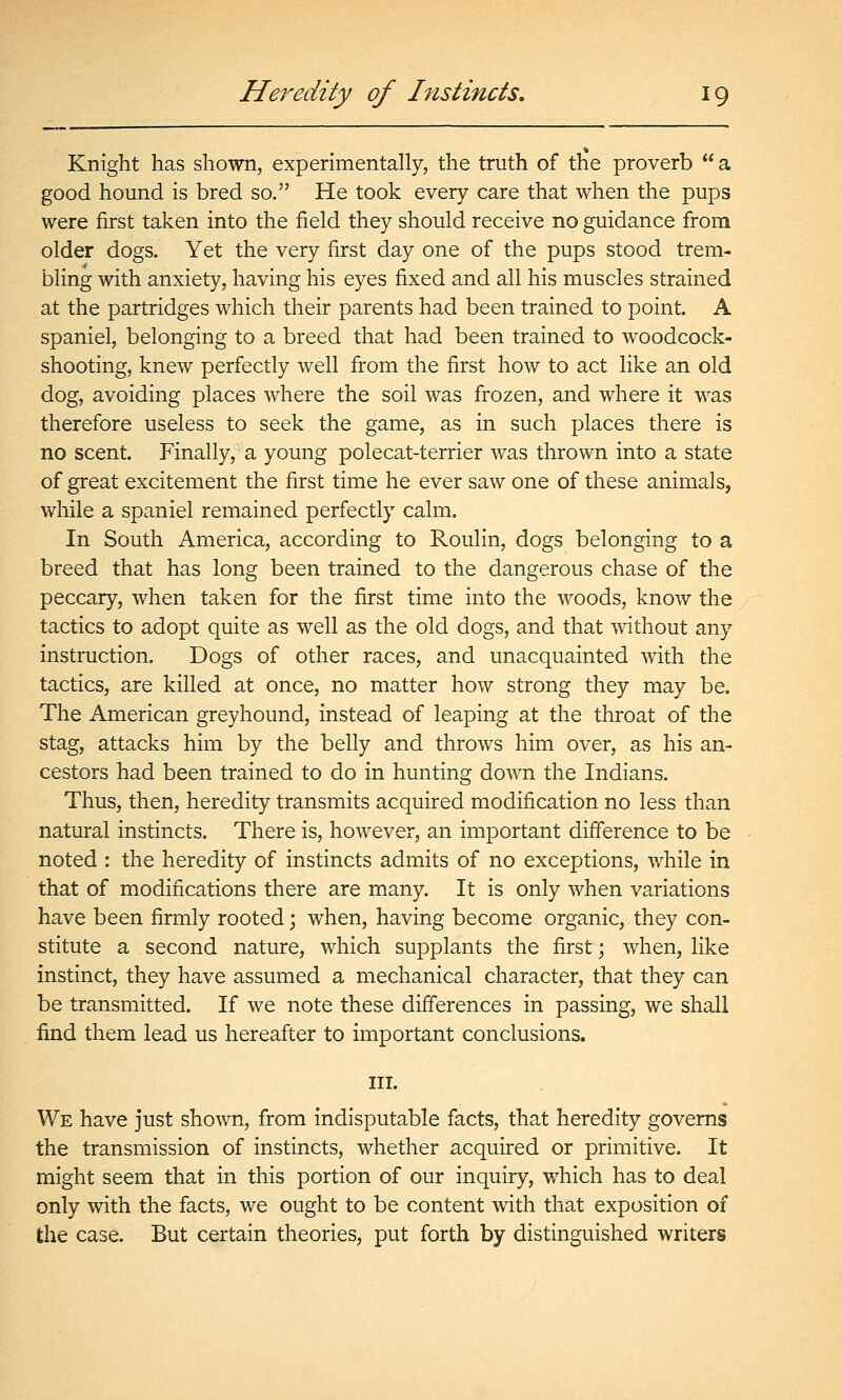 Knight has shown, experimentally, the truth of the proverb  a good hound is bred so. He took every care that when the pups were first taken into the field they should receive no guidance fi-om older dogs. Yet the very first day one of the pups stood trem- bling with anxiety, having his eyes fixed and all his muscles strained at the partridges which their parents had been trained to point. A spaniel, belonging to a breed that had been trained to woodcock- shooting, knew perfectly well from the first how to act like an old dog, avoiding places where the soil was frozen, and where it was therefore useless to seek the game, as in such places there is no scent. Finally, a young polecat-terrier was thrown into a state of great excitement the first time he ever saw one of these animals, while a spaniel remained perfectly calm. In South America, according to Roulin, dogs belonging to a breed that has long been trained to the dangerous chase of the peccary, when taken for the first time into the woods, know the tactics to adopt quite as well as the old dogs, and that without any instruction. Dogs of other races, and unacquainted with the tactics, are killed at once, no matter how strong they may be. The American greyhound, instead of leaping at the throat of the stag, attacks him by the belly and throws him over, as his an- cestors had been trained to do in hunting down the Indians. Thus, then, heredity transmits acquired modification no less than natural instincts. There is, however, an important difference to be noted : the heredity of instincts admits of no exceptions, while in that of modifications there are many. It is only when variations have been firmly rooted j when, having become organic, they con- stitute a second nature, which supplants the first ; when, like instinct, they have assumed a mechanical character, that they can be transmitted. If we note these differences in passing, we shall find them lead us hereafter to important conclusions. III. We have just shown, from indisputable facts, that heredity governs the transmission of instincts, whether acquired or primitive. It might seem that in this portion of our inquiry, which has to deal only with the facts, we ought to be content with that exposition of the case. But certain theories, put forth by distinguished writers