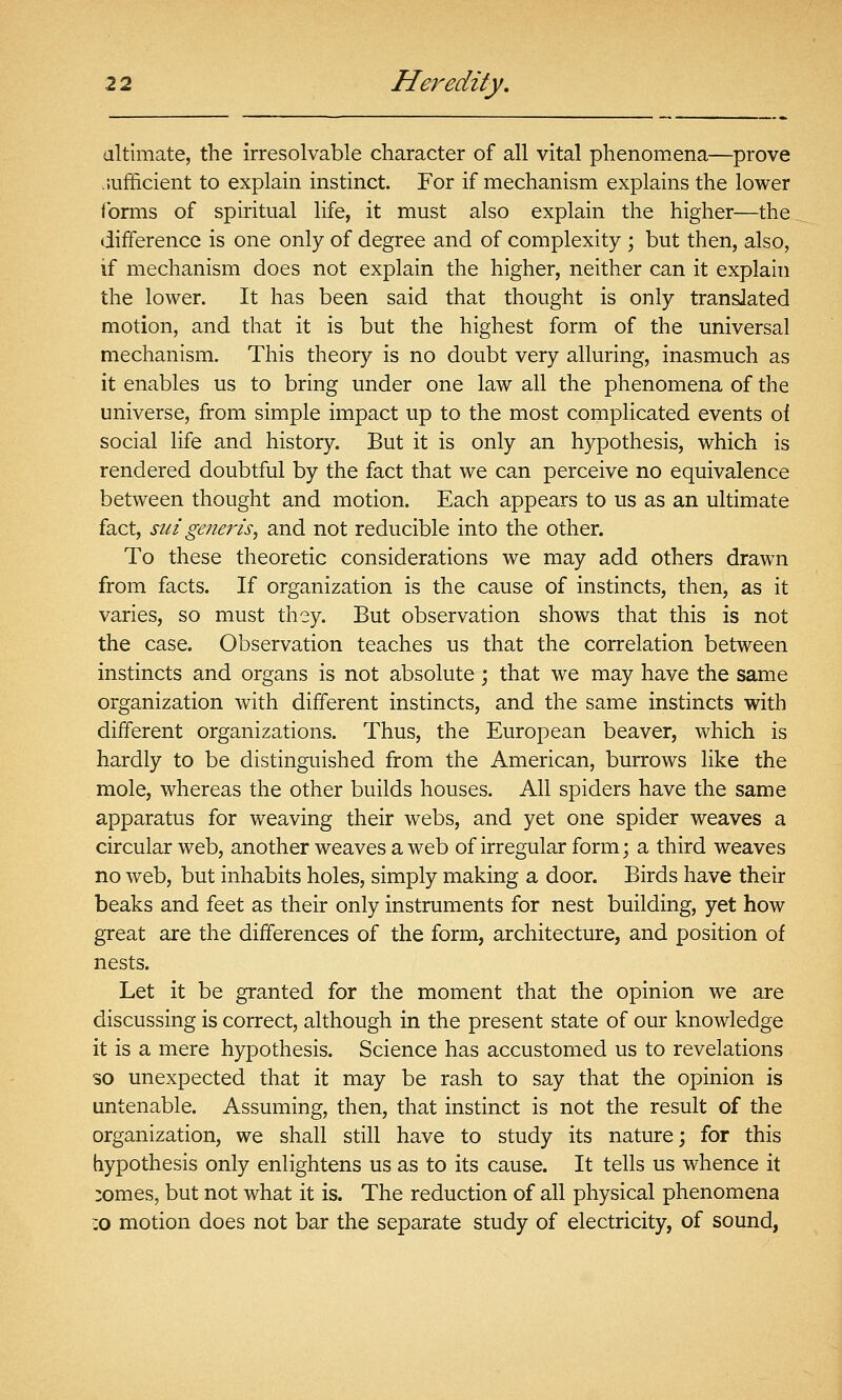 altimate, the irresolvable character of all vital phenomena—prove .efficient to explain instinct. For if mechanism explains the lower forms of spiritual life, it must also explain the higher—the difference is one only of degree and of complexity ; but then, also, if mechanism does not explain the higher, neither can it explain the lower. It has been said that thought is only translated motion, and that it is but the highest form of the universal mechanism. This theory is no doubt very alluring, inasmuch as it enables us to bring under one law all the phenomena of the universe, from simple impact up to the most complicated events of social life and history. But it is only an hypothesis, which is rendered doubtful by the fact that we can perceive no equivalence between thought and motion. Each appears to us as an ultimate fact, sin generis^ and not reducible into the other. To these theoretic considerations we may add others drawn from facts. If organization is the cause of instincts, then, as it varies, so must they. But observation shows that this is not the case. Observation teaches us that the correlation between instincts and organs is not absolute ; that we may have the same organization with different instincts, and the same instincts with different organizations. Thus, the European beaver, which is hardly to be distinguished from the American, burrows like the mole, whereas the other builds houses. All spiders have the same apparatus for weaving their webs, and yet one spider weaves a circular web, another weaves a web of irregular form; a third weaves no web, but inhabits holes, simply making a door. Birds have their beaks and feet as their only instruments for nest building, yet how great are the differences of the form, architecture, and position of nests. Let it be granted for the moment that the opinion we are discussing is correct, although in the present state of our knowledge it is a mere hypothesis. Science has accustomed us to revelations so unexpected that it may be rash to say that the opinion is untenable. Assuming, then, that instinct is not the result of the organization, we shall still have to study its nature; for this hypothesis only enlightens us as to its cause. It tells us whence it :omes, but not what it is. The reduction of all physical phenomena :o motion does not bar the separate study of electricity, of sound,