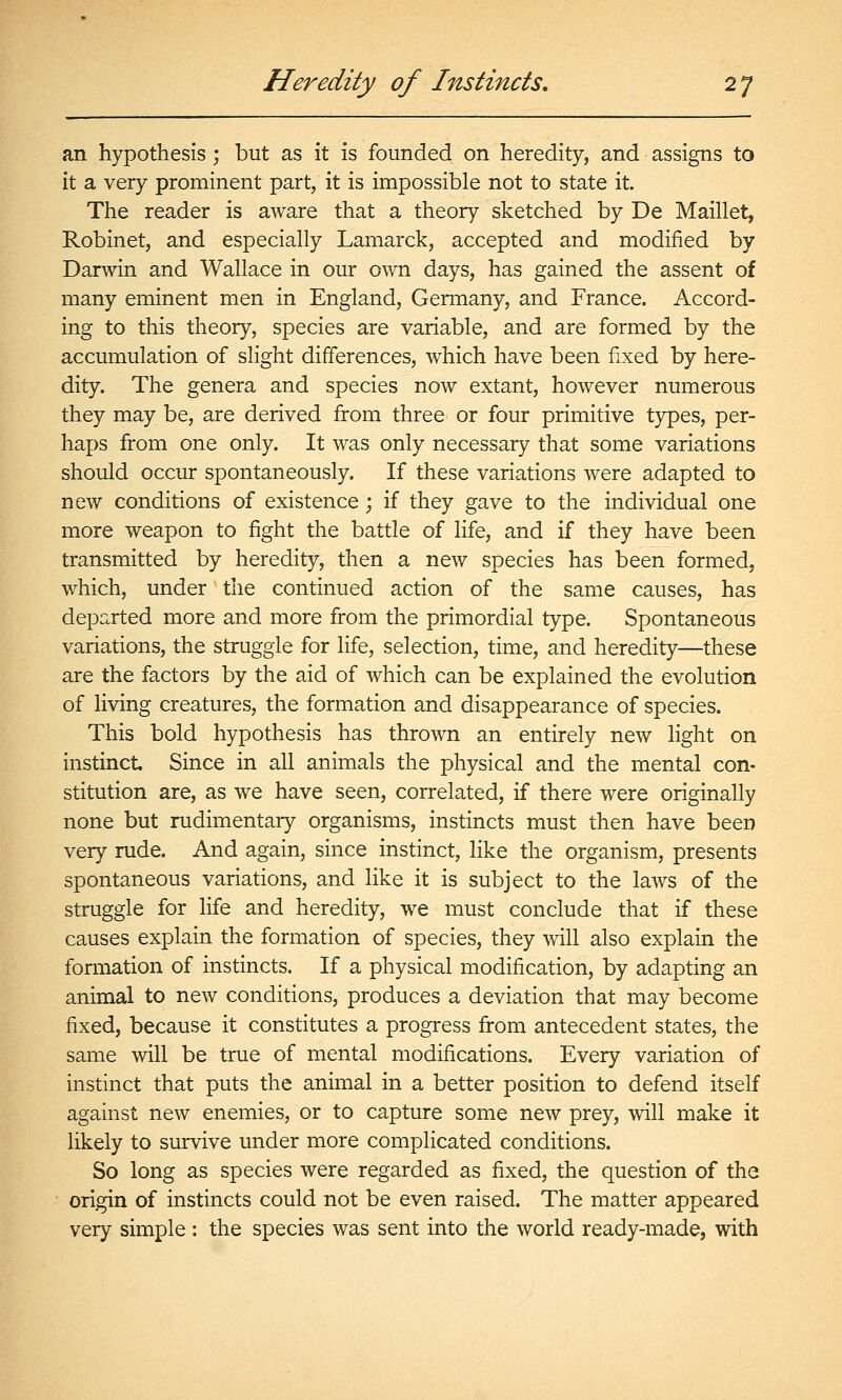 an hypothesis ; but as it is founded on heredity, and assigns to it a very prominent part, it is impossible not to state it. The reader is aware that a theory sketched by De Maillet, Robinet, and especially Lamarck, accepted and modified by Darwin and Wallace in our o^vn days, has gained the assent of many eminent men in England, Germany, and France. Accord- ing to this theory, species are variable, and are formed by the accumulation of slight differences, which have been fixed by here- dity. The genera and species now extant, however numerous they may be, are derived from three or four primitive types, per- haps from one only. It was only necessary that some variations should occur spontaneously. If these variations were adapted to new conditions of existence ; if they gave to the individual one more weapon to fight the battle of life, and if they have been transmitted by heredity, then a new species has been formed, which, under the continued action of the same causes, has departed more and more from the primordial type. Spontaneous variations, the struggle for life, selection, time, and heredity—these are the factors by the aid of which can be explained the evolution of living creatures, the formation and disappearance of species. This bold hypothesis has thrown an entirely new light on instinct Since in all animals the physical and the mental con- stitution are, as we have seen, correlated, if there were originally none but rudimentary organisms, instincts must then have been very rude. And again, since instinct, like the organism, presents spontaneous variations, and like it is subject to the laws of the struggle for life and heredity, we must conclude that if these causes explain the formation of species, they will also explain the formation of instincts. If a physical modification, by adapting an animal to new conditions, produces a deviation that may become fixed, because it constitutes a progress from antecedent states, the same will be true of mental modifications. Every variation of instinct that puts the animal in a better position to defend itself against new enemies, or to capture some new prey, will make it likely to survive under more complicated conditions. So long as species were regarded as fixed, the question of the origin of instincts could not be even raised. The matter appeared very simple : the species was sent into the world ready-made, with