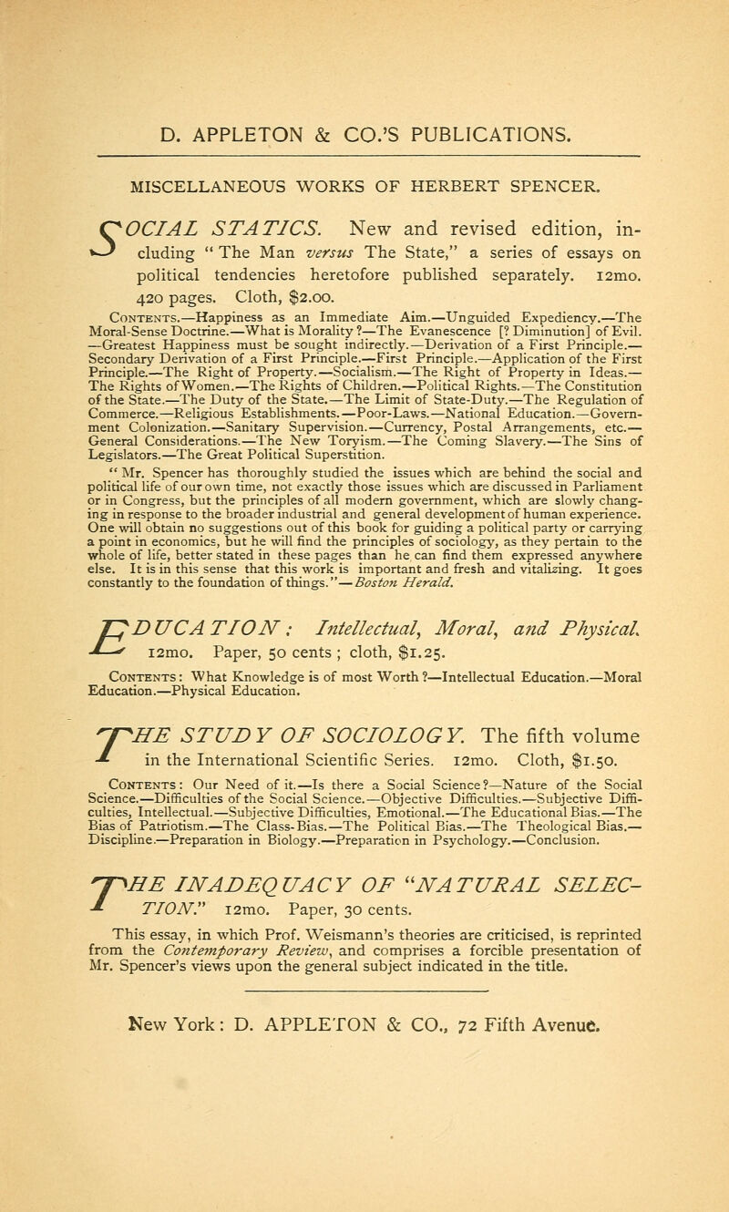 MISCELLANEOUS WORKS OF HERBERT SPENCER, Ç^OCTAL STATICS. New and revised edition, in- »^ eluding  The Man verstis The State, a series of essays on political tendencies heretofore published separately. i2mo. 420 pages. Cloth, $2.00. Contents.—Happiness as an Immediate Aim.—Unguided Expediency.—The Moral-Sense Doctrine.-—What is Morality ?—The Evanescence [? Diminution] of Evil. —Greatest Happiness must be sought indirectly.—Derivation of a First Principle.— Secondary Derivation of a First Principle.—First Principle.—Application of the First Principle.—The Right of Property.—Socialism.—The Right of Property in Ideas.— The Rights of Women.—The Rights of Children.—Political Rights.—The Constitution of the State.—The Duty of the State.—The Limit of State-Duty.—The Regulation of Commerce.—Religious Establishments.—Poor-Laws.—National Education.—Govern- ment Colonization.—Sanitary Supervision.—Currency, Postal Arrangements, etc.— General Considerations.—The New Toryism.—The Coming Slavery.—The Sins of Legislators.—The Great Political Superstition.  Mr. Spencer has thoroughly studied the issues which are behind the social and political life of our own time, not exactly those issues which are discussed in Parliament or in Congress, but the principles of all modern government, which are slowly chang- ing in response to the broader industrial and general development of human experience. One vnll obtain no suggestions out of this book for guiding a political party or carrying a point in economics, but he will find the principles of sociology, as they pertain to the whole of life, better stated in these pages than he can find them expressed anywhere else. It is in this sense that this work is important and fresh and vitalizing. It goes constantly to the foundation of things.—Boston Herald. E D UCA TION : Intellectual^ Moral., and Physical. i2mo. Paper, 50 cents ; cloth, $1.25. Contents : What Knowledge is of most Worth ?—Intellectual Education.—Moral Education.—Physical Education. T 'HE STUD Y OF SOCIOLOGY. The fifth volume in the International Scientific Series. i2mo. Cloth, $1.50. Contents: Our Need of it.—Is there a Social Science?—Nature of the Social Science.—Difficulties of the Social Science.—Objective Difficulties.—Subjective Diffi- culties, Intellectual.—Subjective Difficulties, Emotional.—The Educational Bias.—The Bias of Patriotism.—The Class-Bias.—The Political Bias.—The Theological Bias.— Discipline.—Preparation in Biology.—Preparation in Psychology.—Conclusion. T HE INADEQUACY OF ''NATURAL SELEC- TION. i2nio. Paper, 30 cents. This essay, in which Prof. Weismann's theories are criticised, is reprinted from the Contemporary Review^ and comprises a forcible presentation of Mr. Spencer's views upon the general subject indicated in the title.