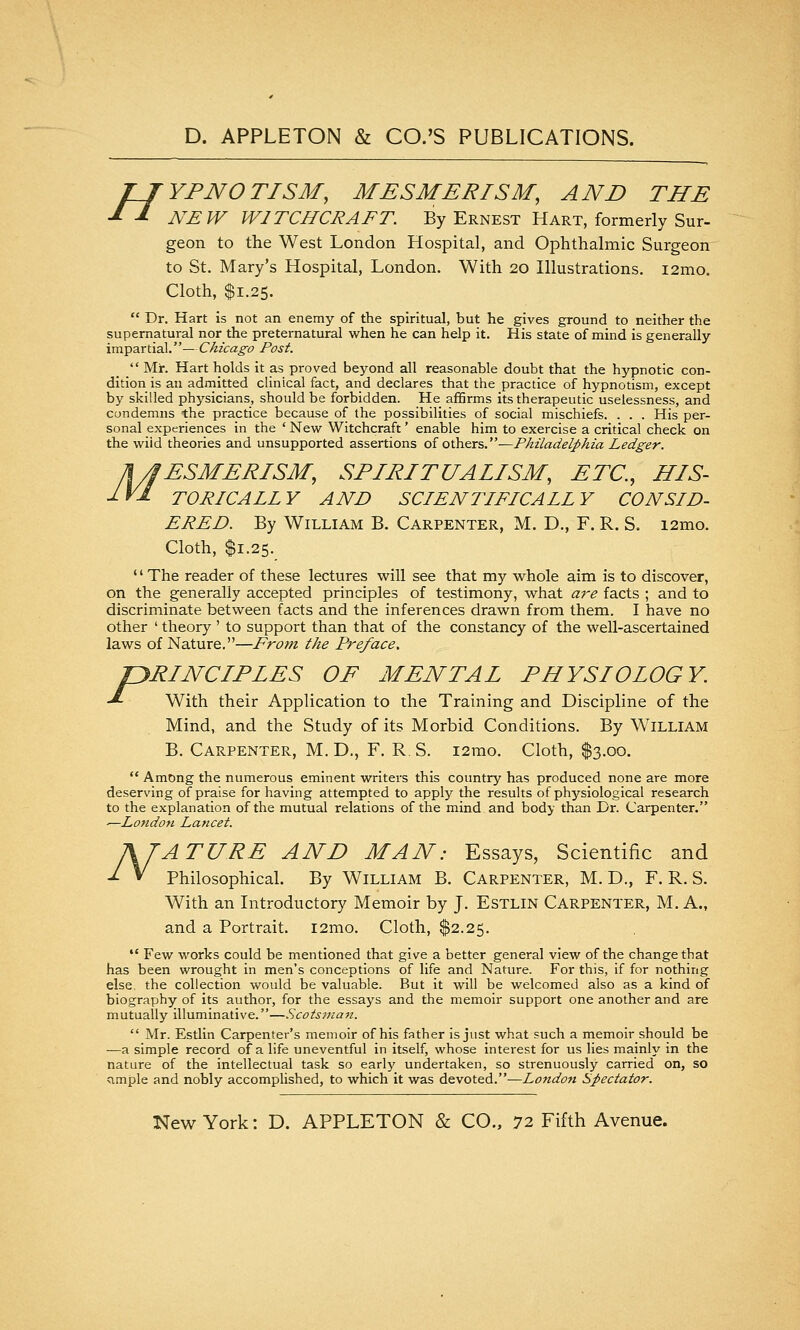 H YFNOTISM, MESMERISM, AND THE NEW WITCHCRAFT. By Ernest Hart, formerly Sur- geon to the West London Hospital, and Ophthalmic Surgeon to St. Mary's Hospital, London. With 20 Illustrations. i2mo. Cloth, $1.25.  Dr. Hart is not an enemy of the spiritual, but he gives ground to neither the supernatural nor the preternatural when he can help it. His state of mind is generally impartial. — Chicago Post.  Mr. Hart holds it as proved beyond all reasonable doubt that the hypnotic con- dition is an admitted clinical fact, and declares that the practice of hypnotism, except by skilled physicians, should be forbidden. He affirms its therapeutic uselessness, and condemns the practice because of the possibilities of social mischiefs. . . . His per- sonal experiences in the ' Newr Witchcraft ' enable him to exercise a critical check on the wild theories and unsupported assertions of others.—Philadelphia Ledger. n/JESMERISM, SPIRITUALISM, ETC., HIS- IVI TO RICA LL Y AND SCIENTIFICALLY CONSID- ERED. By William B. Carpenter, M. D., F. R. S. i2mo. Cloth, $1.25. ' ' The reader of these lectures will see that my whole aim is to discover, on the generally accepted principles of testimony, what at-e facts ; and to discriminate between facts and the inferences drawn from them. I have no other ' theory ' to support than that of the constancy of the well-ascertained laws of Nature.—From the Preface. PRINCIPLES OF MENTAL PHYSIOLOGY. With their Application to the Training and Discipline of the Mind, and the Study of its Morbid Conditions. By William B. Carpenter, M. D., F. R. S. i2rao. Cloth, $3.00.  Among the numerous eminent writers this country has produced none are more deserving of praise for having attempted to apply the results of physiological research to the explanation of the mutual relations of the mind and body than Dr. Carpenter. -—LfOndon Lancet. AJATURE AND MAN: Essays, Scientific and -^ ^ Philosophical. By William B. Carpenter, M. D., F. R. S. and a Portrait. i2mo. Cloth, $2.25.  Few works could be mentioned that give a better general view of the change that has been wrought in men's conceptions of life and Nature. For this, if for nothing else, the collection would be valuable. But it will be welcomed also as a kind of biography of its author, for the essays and the memoir support one another and are mutually illuminative.—Scotsvia7t.  Mr. Estlin Carpenter's memoir of his father is just what such a memoir should be ■—a simple record of a life uneventful in itself, whose interest for us lies mainly in the nature of the intellectual task so early undertaken, so strenuously carried on, so <imple and nobly accomplished, to which it was devoted.—London Spectator. P