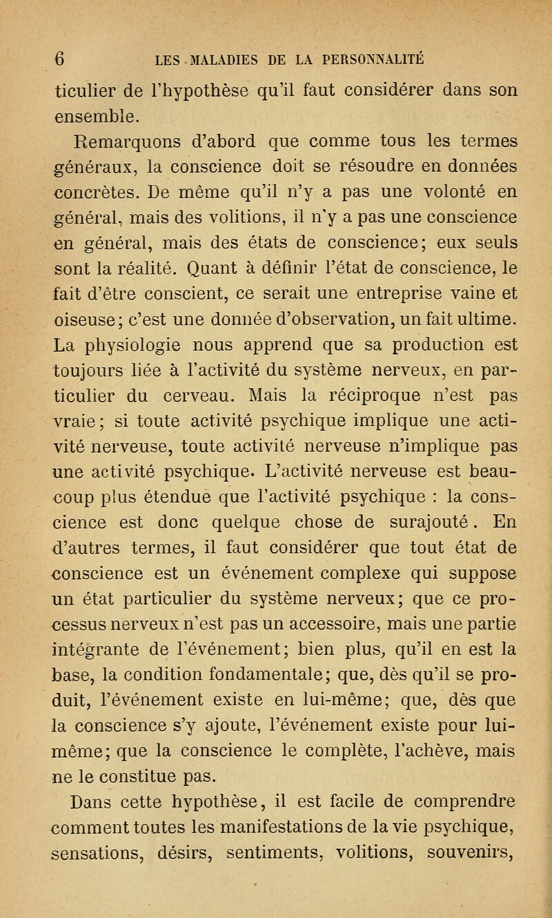 ticulier de l'hypothèse qu'il faut considérer dans son ensemble. Remarquons d'abord que comme tous les termes généraux, la conscience doit se résoudre en données concrètes. De même qu'il n'y a pas une volonté en général, mais des volitions, il n'y a pas une conscience en général, mais des états de conscience; eux seuls sont la réalité. Quant à définir l'état de conscience, le fait d'être conscient, ce serait une entreprise vaine et oiseuse; c'est une donnée d'observation, un fait ultime. La physiologie nous apprend que sa production est toujours liée à l'activité du système nerveux, en par- ticulier du cerveau. Mais la réciproque n'est pas vraie ; si toute activité psychique implique une acti- vité nerveuse, toute activité nerveuse n'implique pas une activité psychique. L'activité nerveuse est beau- coup plus étendue que l'activité psychique : la cons- cience est donc quelque chose de surajouté. En d'autres termes, il faut considérer que tout état de conscience est un événement complexe qui suppose un état particulier du système nerveux; que ce pro- cessus nerveux n'est pas un accessoire, mais une partie intégrante de l'événement; bien plus,, qu'il en est la base, la condition fondamentale; que, dès qu'il se pro- duit, l'événement existe en lui-même; que, dès que la conscience s'y ajoute, l'événement existe pour lui- même; que la conscience le complète, l'achève, mais ne le constitue pas. Dans cette hypothèse, il est facile de comprendre comment toutes les manifestations de la vie psychique, sensations, désirs, sentiments, volitions, souvenirs,