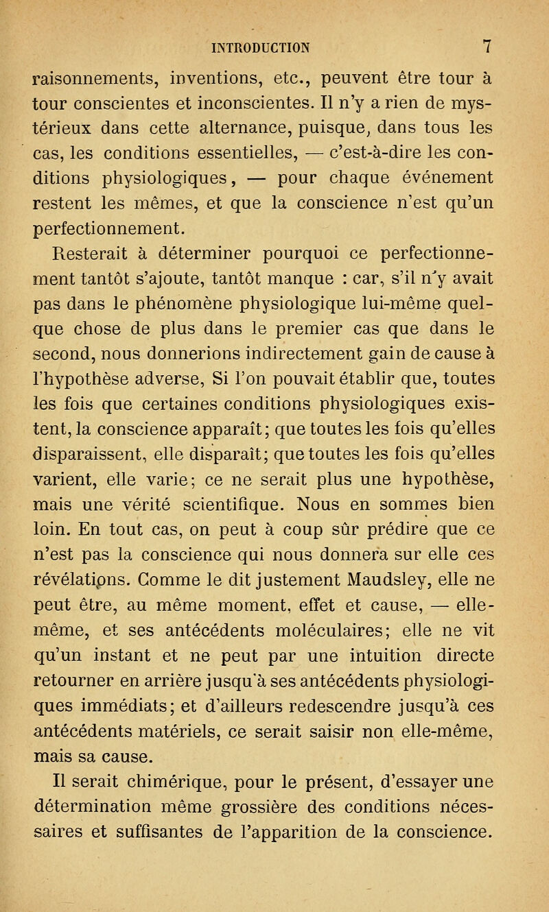 raisonnements, inventions, etc., peuvent être tour à tour conscientes et inconscientes. Il n'y a rien de mys- térieux dans cette alternance, puisque, dans tous les cas, les conditions essentielles, — c'est-à-dire les con- ditions physiologiques, — pour chaque événement restent les mêmes, et que la conscience n'est qu'un perfectionnement. Resterait à déterminer pourquoi ce perfectionne- ment tantôt s'ajoute, tantôt manque : car, s'il nJy avait pas dans le phénomène physiologique lui-même quel- que chose de plus dans le premier cas que dans le second, nous donnerions indirectement gain de cause à l'hypothèse adverse, Si l'on pouvait établir que, toutes les fois que certaines conditions physiologiques exis- tent, la conscience apparaît; que toutes les fois qu'elles disparaissent, elle disparaît; que toutes les fois qu'elles varient, elle varie; ce ne serait plus une hypothèse, mais une vérité scientifique. Nous en sommes bien loin. En tout cas, on peut à coup sûr prédire que ce n'est pas la conscience qui nous donnera sur elle ces révélatipns. Gomme le dit justement Maudsley, elle ne peut être, au même moment, effet et cause, — elle- même, et ses antécédents moléculaires; elle ne vit qu'un instant et ne peut par une intuition directe retourner en arrière jusqu'à ses antécédents physiologi- ques immédiats; et d'ailleurs redescendre jusqu'à ces antécédents matériels, ce serait saisir non elle-même, mais sa cause. Il serait chimérique, pour le présent, d'essayer une détermination même grossière des conditions néces- saires et suffisantes de l'apparition de la conscience.