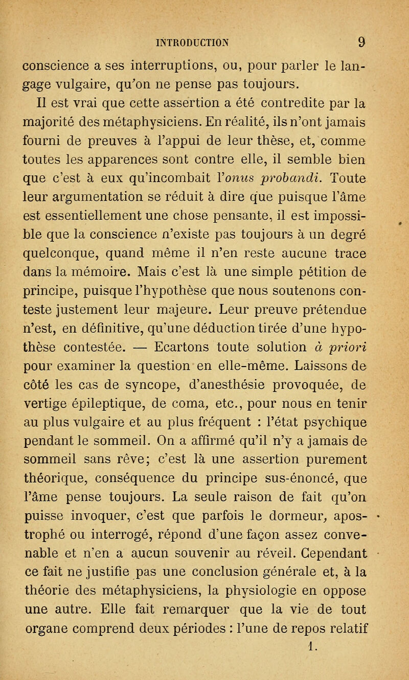 conscience a ses interruptions, ou, pour parler le lan- gage vulgaire, qu'on ne pense pas toujours. Il est vrai que cette assertion a été contredite par la majorité des métaphysiciens. En réalité, ils n'ont jamais fourni de preuves à l'appui de leur thèse, et, comme toutes les apparences sont contre elle, il semble bien que c'est à eux qu'incombait Yonus probandi. Toute leur argumentation se réduit à dire que puisque l'âme est essentiellement une chose pensante, il est impossi- ble que la conscience n'existe pas toujours à un degré quelconque, quand même il n'en reste aucune trace dans la mémoire. Mais c'est là une simple pétition de principe, puisque l'hypothèse que nous soutenons con- teste justement leur majeure. Leur preuve prétendue n'est, en définitive, qu'une déduction tirée d'une hypo- thèse contestée. — Ecartons toute solution ce priori pour examiner la question en elle-même. Laissons de côté les cas de syncope, d'anesthésie provoquée, de vertige épileptique, de coma, etc., pour nous en tenir au plus vulgaire et au plus fréquent : l'état psychique pendant le sommeil. On a affirmé qu'il n'y a jamais de sommeil sans rêve; c'est là une assertion purement théorique, conséquence du principe sus-énoncé, que l'âme pense toujours. La seule raison de fait qu'on puisse invoquer, c'est que parfois le dormeur, apos- trophé ou interrogé, répond d'une façon assez conve- nable et n'en a aucun souvenir au réveil. Cependant ce fait ne justifie pas une conclusion générale et, à la théorie des métaphysiciens, la physiologie en oppose une autre. Elle fait remarquer que la vie de tout organe comprend deux périodes : l'une de repos relatif 1.