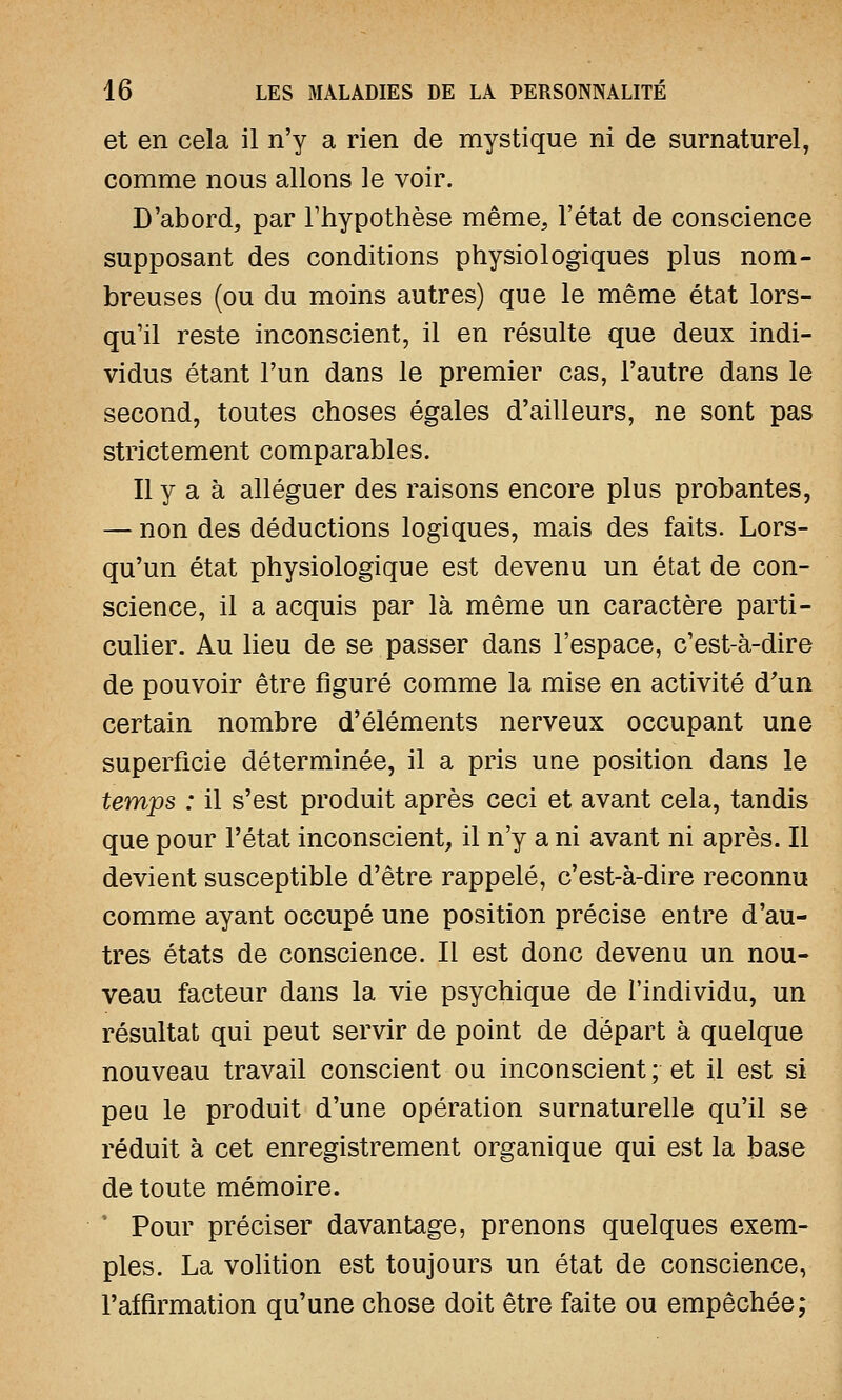 et en cela il n'y a rien de mystique ni de surnaturel, comme nous allons le voir. D'abord, par l'hypothèse même, l'état de conscience supposant des conditions physiologiques plus nom- breuses (ou du moins autres) que le même état lors- qu'il reste inconscient, il en résulte que deux indi- vidus étant l'un dans le premier cas, l'autre dans le second, toutes choses égales d'ailleurs, ne sont pas strictement comparables. Il y a à alléguer des raisons encore plus probantes, — non des déductions logiques, mais des faits. Lors- qu'un état physiologique est devenu un état de con- science, il a acquis par là même un caractère parti- culier. Au lieu de se passer dans l'espace, c'est-à-dire de pouvoir être figuré comme la mise en activité d'un certain nombre d'éléments nerveux occupant une superficie déterminée, il a pris une position dans le temps : il s'est produit après ceci et avant cela, tandis que pour l'état inconscient, il n'y a ni avant ni après. Il devient susceptible d'être rappelé, c'est-à-dire reconnu comme ayant occupé une position précise entre d'au- tres états de conscience. Il est donc devenu un nou- veau facteur dans la vie psychique de l'individu, un résultat qui peut servir de point de départ à quelque nouveau travail conscient ou inconscient; et il est si peu le produit d'une opération surnaturelle qu'il se réduit à cet enregistrement organique qui est la base de toute mémoire. Pour préciser davantage, prenons quelques exem- ples. La volition est toujours un état de conscience, l'affirmation qu'une chose doit être faite ou empêchée;