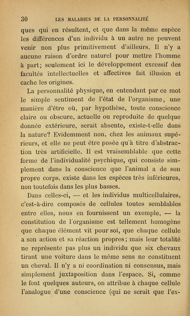 ques qui en résultent, et que dans la même espèce les différences d'un individu à un autre ne peuvent venir non plus primitivement d'ailleurs. Il n'y a aucune raison d'ordre naturel pour mettre l'homme à part; seulement ici le développement excessif des facultés intellectuelles et affectives fait illusion et cache les origines. La personnalité physique, en entendant par ce mot le simple sentiment de l'état de l'organisme, une manière d'être où, par hypothèse, toute conscience claire ou obscure, actuelle ou reproduite de quelque donnée extérieure, serait absente, existe-t-elle dans la nature? Evidemment non, chez les animaux supé- rieurs, et elle ne peut être posée quà titre d'abstrac- tion très artificielle. Il est vraisemblable que cette forme de l'individualité psychique, qui consiste sim- plement dans la conscience que l'animal a de son propre corps, existe dans les espèces très inférieures, non toutefois dans les plus basses. Dans celles-ci, — et les individus multicellulaires, c'est-à-dire composés de cellules toutes semblables entre elles, nous en fournissent un exemple, — la constitution de l'organisme est tellement homogène que chaque élément vit pour soi, que chaque cellule a son action et sa réaction propres ; mais leur totalité ne représente pas plus un individu que six chevaux tirant une voiture dans le même sens ne constituent un cheval. Il n'y a ni coordination ni consensus, mais simplement juxtaposition dans l'espace. Si, comme le font quelques auteurs, on attribue à chaque cellule l'analogue d'une conscience (qui ne serait que l'ex-