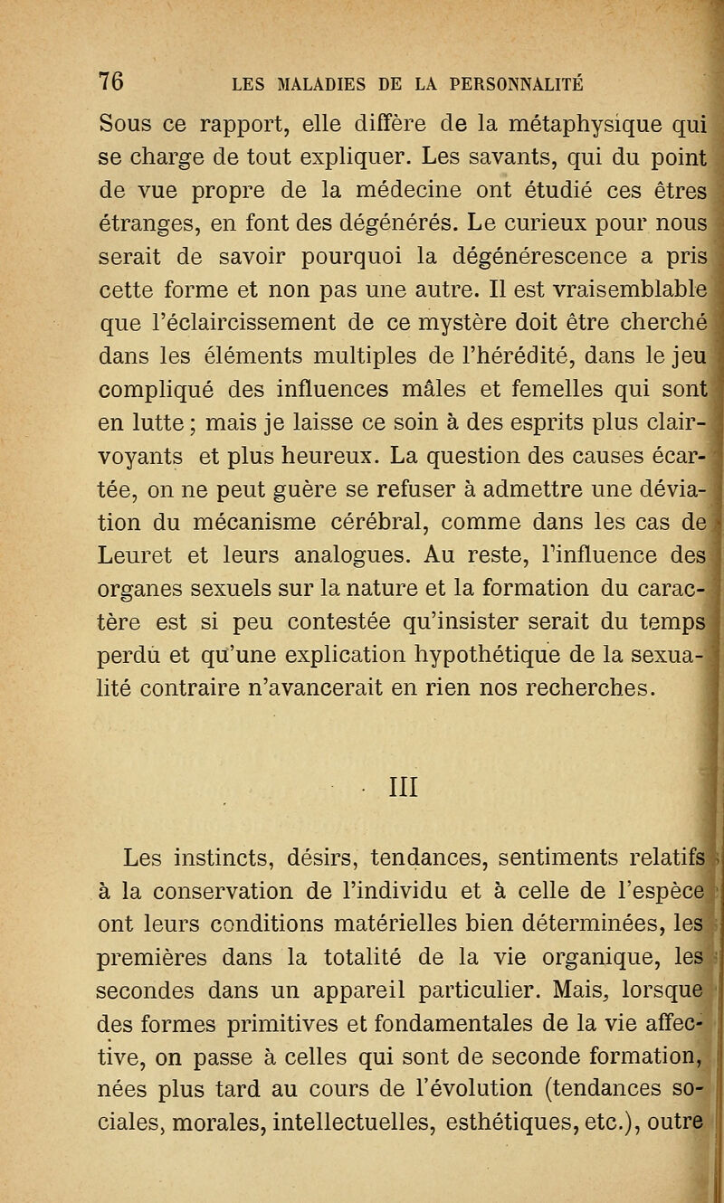 Sous ce rapport, elle diffère de la métaphysique qui se charge de tout expliquer. Les savants, qui du point de vue propre de la médecine ont étudié ces êtres étranges, en font des dégénérés. Le curieux pour nous serait de savoir pourquoi la dégénérescence a pris cette forme et non pas une autre. Il est vraisemblable que l'éclaircissement de ce mystère doit être cherché dans les éléments multiples de l'hérédité, dans le jeuj compliqué des influences mâles et femelles qui sont] en lutte ; mais je laisse ce soin à des esprits plus clair- voyants et plus heureux. La question des causes écar- tée, on ne peut guère se refuser à admettre une dévia- tion du mécanisme cérébral, comme dans les cas de] Leuret et leurs analogues. Au reste, Finfluence des] organes sexuels sur la nature et la formation du carac- tère est si peu contestée qu'insister serait du temps perdu et qu'une explication hypothétique de la sexua- lité contraire n'avancerait en rien nos recherches. III Les instincts, désirs, tendances, sentiments relatifs à la conservation de l'individu et à celle de l'espèce ont leurs conditions matérielles bien déterminées, lea premières dans la totalité de la vie organique, les secondes dans un appareil particulier. Mais, lorsque des formes primitives et fondamentales de la vie affec- tive, on passe à celles qui sont de seconde formation, nées plus tard au cours de l'évolution (tendances so- ciales, morales, intellectuelles, esthétiques, etc.), outre