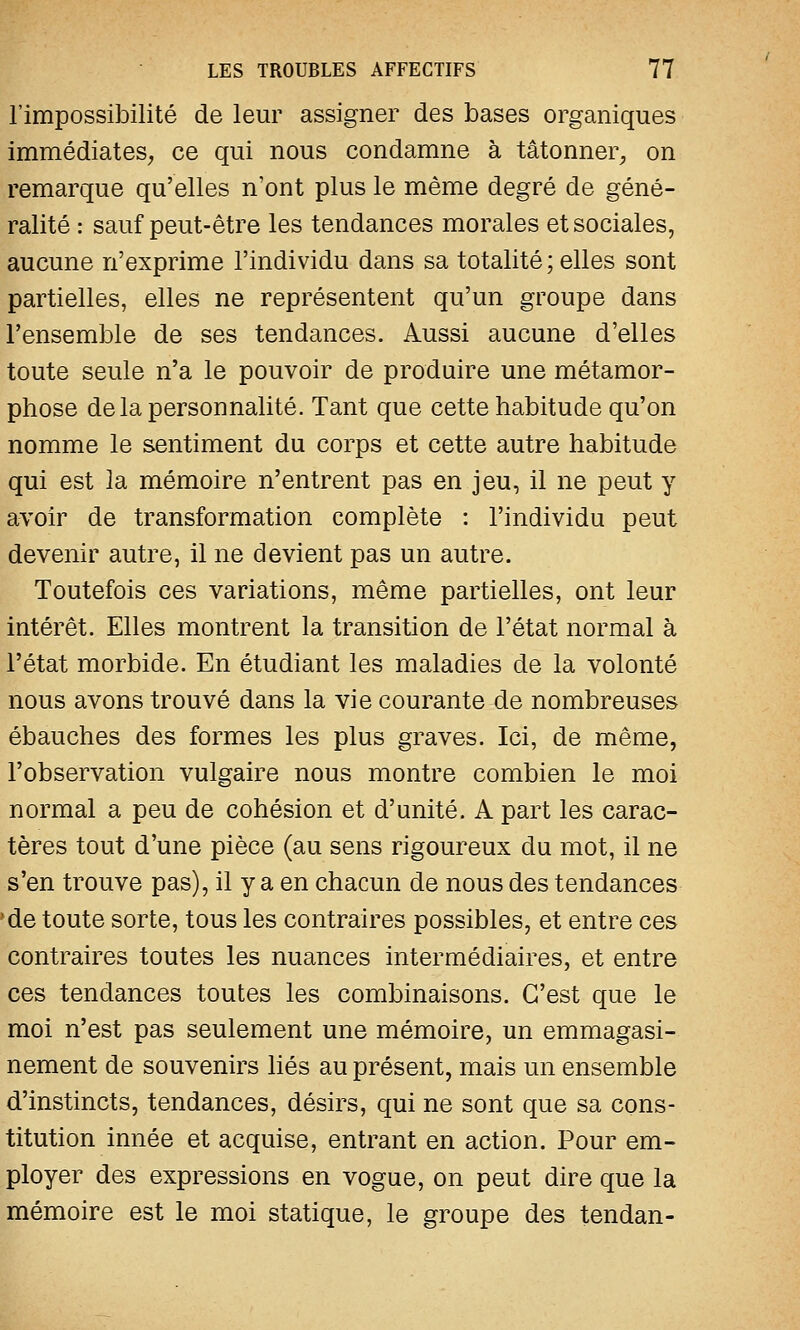 l'impossibilité de leur assigner des bases organiques immédiates, ce qui nous condamne à tâtonner, on remarque qu'elles n'ont plus le même degré de géné- ralité : sauf peut-être les tendances morales et sociales, aucune n'exprime l'individu dans sa totalité ; elles sont partielles, elles ne représentent qu'un groupe dans l'ensemble de ses tendances. Aussi aucune d'elles toute seule n'a le pouvoir de produire une métamor- phose de la personnalité. Tant que cette habitude qu'on nomme le sentiment du corps et cette autre habitude qui est 3a mémoire n'entrent pas en jeu, il ne peut y avoir de transformation complète : l'individu peut devenir autre, il ne devient pas un autre. Toutefois ces variations, même partielles, ont leur intérêt. Elles montrent la transition de l'état normal à l'état morbide. En étudiant les maladies de la volonté nous avons trouvé dans la vie courante de nombreuses ébauches des formes les plus graves. Ici, de même, l'observation vulgaire nous montre combien le moi normal a peu de cohésion et d'unité. A part les carac- tères tout d'une pièce (au sens rigoureux du mot, il ne s'en trouve pas), il y a en chacun de nous des tendances de toute sorte, tous les contraires possibles, et entre ces contraires toutes les nuances intermédiaires, et entre ces tendances toutes les combinaisons. C'est que le moi n'est pas seulement une mémoire, un emmagasi- nement de souvenirs liés au présent, mais un ensemble d'instincts, tendances, désirs, qui ne sont que sa cons- titution innée et acquise, entrant en action. Pour em- ployer des expressions en vogue, on peut dire que la mémoire est le moi statique, le groupe des tendan-