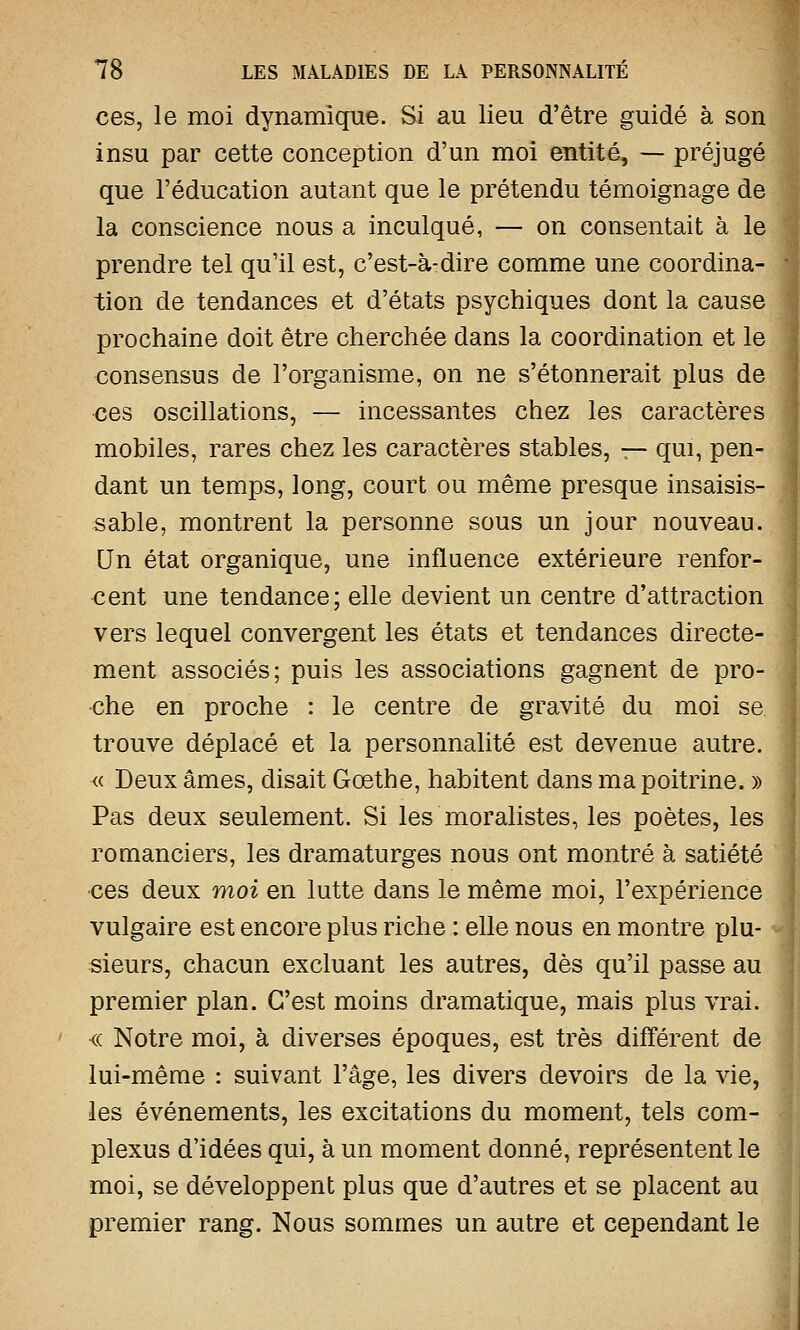 ces, le moi dynamique. Si au lieu d'être guidé à son insu par cette conception d'un moi entité, — préjugé que l'éducation autant que le prétendu témoignage de la conscience nous a inculqué, — on consentait à le prendre tel qu'il est, c'est-à-dire comme une coordina- tion de tendances et d'états psychiques dont la cause prochaine doit être cherchée dans la coordination et le consensus de l'organisme, on ne s'étonnerait plus de ces oscillations, — incessantes chez les caractères mobiles, rares chez les caractères stables, — qui, pen- dant un temps, long, court ou même presque insaisis- sable, montrent la personne sous un jour nouveau. Un état organique, une influence extérieure renfor- cent une tendance; elle devient un centre d'attraction vers lequel convergent les états et tendances directe- ment associés; puis les associations gagnent de pro- che en proche : le centre de gravité du moi se trouve déplacé et la personnalité est devenue autre. « Deux âmes, disait Gœthe, habitent dans ma poitrine. » Pas deux seulement. Si les moralistes, les poètes, les romanciers, les dramaturges nous ont montré à satiété ces deux moi en lutte dans le même moi, l'expérience vulgaire est encore plus riche : elle nous en montre plu- sieurs, chacun excluant les autres, dès qu'il passe au premier plan. C'est moins dramatique, mais plus vrai. <( Notre moi, à diverses époques, est très différent de lui-même : suivant l'âge, les divers devoirs de la vie, les événements, les excitations du moment, tels com- plexus d'idées qui, à un moment donné, représentent le moi, se développent plus que d'autres et se placent au premier rang. Nous sommes un autre et cependant le