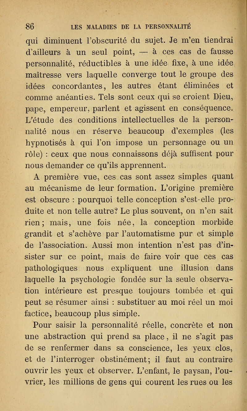 qui diminuent l'obscurité du sujet. Je m'en tiendrai d'ailleurs à un seul point, — à ces cas de fausse personnalité, réductibles à une idée fixe, à une idée maîtresse vers laquelle converge tout le groupe des idées concordantes, les autres étant éliminées et comme anéanties. Tels sont ceux qui se croient Dieu, pape, empereur, parlent et agissent en conséquence. L'étude des conditions intellectuelles de la person- nalité nous en réserve beaucoup d'exemples (les hypnotisés à qui l'on impose un personnage ou un rôle) : ceux que nous connaissons déjà suffisent pour nous demander ce qu'ils apprennent. A première vue, ces cas sont assez simples quant au mécanisme de leur formation. L'origine première est obscure : pourquoi telle conception s'est-elle pro- duite et non telle autre? Le plus souvent, on n'en sait rien; mais, une fois née, la conception morbide grandit et s'achève par l'automatisme pur et simple de l'association. Aussi mon intention n'est pas d'in- sister sur ce point, mais de faire voir que ces cas pathologiques nous expliquent une illusion dans laquelle la psychologie fondée sur la seule observa- tion intérieure est presque toujours tombée et qui peut se résumer ainsi : substituer au moi réel un moi factice, beaucoup plus simple. Pour saisir la personnalité réelle, concrète et non une abstraction qui prend sa place, il ne s'agit pas de se renfermer dans sa conscience, les yeux clos, et de l'interroger obstinément; il faut au contraire ouvrir les yeux et observer. L'enfant, le paysan, l'ou- vrier, les millions de gens qui courent les rues ou les