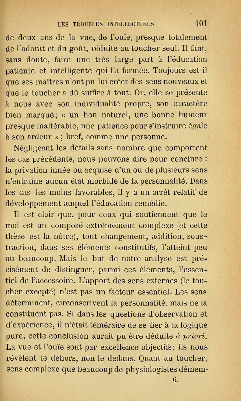 de deux ans de la vue, de l'ouïe, presque totalement «de l'odorat et du goût, réduite au toucher seul. Il faut, sans doute, faire une très large part à l'éducation patiente et intelligente qui l'a formée. Toujours est-il que ses maîtres n'ont pu lui créer des sens nouveaux et que le toucher a dû suffire à tout. Or, elle se présente à nous avec son individualité propre, son caractère bien marqué; « un bon naturel, une bonne humeur presque inaltérable, une patience pour s'instruire égale à son ardeur » ; bref, comme une personne. Négligeant les détails sans nombre que comportent les cas précédents, nous pouvons dire pour conclure : la privation innée ou acquise d'un ou de plusieurs sens n'entraîne aucun état morbide de la personnalité. Dans les cas les moins favorables, il y a un arrêt relatif de développement auquel l'éducation remédie. Il est clair que, pour ceux qui soutiennent que le moi est un composé extrêmement complexe (et cette thèse est la nôtre), tout changement, addition, sous- traction, dans ses éléments constitutifs, l'atteint peu ou beaucoup. Mais le but de notre analyse est pré- cisément de distinguer, parmi ces éléments, l'essen- tiel de l'accessoire. L'apport des sens externes (le tou- cher excepté) n'est pas un facteur essentiel. Les sens déterminent, circonscrivent la personnalité, mais ne la constituent pas. Si dans les questions d'observation et d'expérience, il n'était téméraire de se fier à la logique pure, cette conclusion aurait pu être déduite à priori. La vue et Fouie sont par excellence objectifs; ils nous révèlent le dehors, non le dedans. Quant au toucher, sens complexe que beaucoup de physiologistes démem- 6.