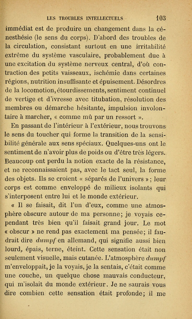 immédiat est de produire un changement dans la cé- nesthésie (le sens du corps). D'abord des troubles de la circulation, consistant surtout en une irritabilité extrême du système vasculaire, probablement due à une excitation du système nerveux central, d'où con- traction des petits vaisseaux, ischémie dans certaines régions, nutrition insuffisante et épuisement. Désordres de la locomotion, étourdissements, sentiment continuel de vertige et d'ivresse avec titubation, résolution des membres ou démarche hésitante, impulsion involon- taire à marcher, ce comme mû par un ressort ». En passant de l'intérieur à l'extérieur, nous trouvons le sens du toucher qui forme la transition de la sensi- bilité générale aux sens spéciaux. Quelques-uns ont le sentiment de n'avoir plus de poids ou d'être très légers. Beaucoup ont perdu la notion exacte de la résistance, et ne reconnaissaient pas, avec le tact seul, la forme des objets. Ils se croient « séparés de l'univers » ; leur corps est comme enveloppé de milieux isolants qui s'interposent entre lui et le monde extérieur. « Il se faisait, dit l'un d'eux, comme une atmos- phère obscure autour de ma personne; je voyais ce- pendant très bien qu'il faisait grand jour. Le mot « obscur » ne rend pas exactement ma pensée; il fau- drait dire dumpf en allemand, qui signifie aussi bien lourd, épais, terne, éteint. Cette sensation était non seulement visuelle, mais cutanée. L'atmosphère dumpf m'enveloppait, je la voyais, je la sentais, c'était comme une couche, un quelque chose mauvais conducteur, qui m'isolait du monde extérieur. Je ne saurais vous dire combien cette sensation était profonde; il me