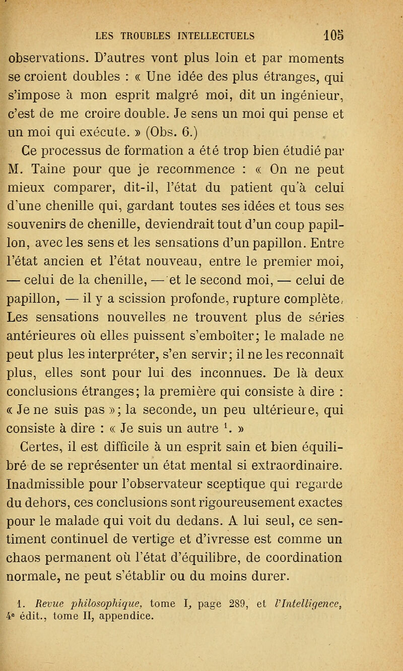 observations. D'autres vont plus loin et par moments se croient doubles : « Une idée des plus étranges, qui s'impose à mon esprit malgré moi, dit un ingénieur, c'est de me croire double. Je sens un moi qui pense et un moi qui exécute. » (Obs. 6.) Ce processus de formation a été trop bien étudié par M. Taine pour que je recommence : « On ne peut mieux comparer, dit-il, l'état du patient qua celui d'une chenille qui, gardant toutes ses idées et tous ses souvenirs de chenille, deviendrait tout d'un coup papil- lon, avec les sens et les sensations d'un papillon. Entre l'état ancien et l'état nouveau, entre le premier moi, — celui de la chenille, — et le second moi, — celui de papillon, — il y a scission profonde, rupture complète, Les sensations nouvelles ne trouvent plus de séries antérieures où elles puissent s'emboîter; le malade ne peut plus les interpréter, s'en servir; il ne les reconnaît plus, elles sont pour lui des inconnues. De là deux conclusions étranges; la première qui consiste à dire : ce Je ne suis pas »; la seconde, un peu ultérieure, qui consiste à dire : « Je suis un autre 1. » Certes, il est difficile à un esprit sain et bien équili- bré de se représenter un état mental si extraordinaire. Inadmissible pour l'observateur sceptique qui regarde du dehors, ces conclusions sont rigoureusement exactes pour le malade qui voit du dedans. A lui seul, ce sen- timent continuel de vertige et d'ivresse est comme un chaos permanent où l'état d'équilibre, de coordination normale, ne peut s'établir ou du moins durer. 1. Revue philosophique, tome I, page 289, et VIntelligence, 4° édit., tome II, appendice.