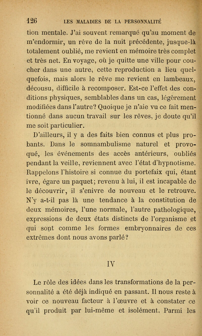 tion mentale. J'ai souvent remarqué qu'au moment de m'endormir, un rêve de la nuit précédente, jusque-là totalement oublié, me revient en mémoire très complet et très net. En voyage, où je quitte une ville pour cou- cher dans une autre, cette reproduction a lieu quel- quefois, mais alors le rêve me revient en lambeaux, décousu, difficile à recomposer. Est-ce l'effet des con- ditions physiques, semblables dans un cas, légèrement modifiées dans l'autre? Quoique je n'aie vu ce fait men- tionné dans aucun travail sur les rêves, je doute qu'il me soit particulier. D'ailleurs, il y a des faits bien connus et plus pro- bants. Dans le somnambulisme naturel et provo- qué, les événements des accès antérieurs, oubliés pendant la veille, reviennent avec l'état d'hypnotisme Rappelons l'histoire si connue du portefaix qui, étant ivre, égare un paquet; revenu à lui, il est incapable de le découvrir, il s'enivre de nouveau et le retrouve. N'y a-t-il pas là une tendance à la constitution de deux mémoires, l'une normale, l'autre pathologique, expressions de deux états distincts de l'organisme et qui sont comme les formes embryonnaires de ces extrêmes dont nous avons parlé? IV Le rôle des idées dans les transformations de la per- sonnalité a été déjà indiqué en passant. Il nous reste à voir ce nouveau facteur à l'œuvre et à constater ce qu'il produit par lui-même et isolément. Parmi les