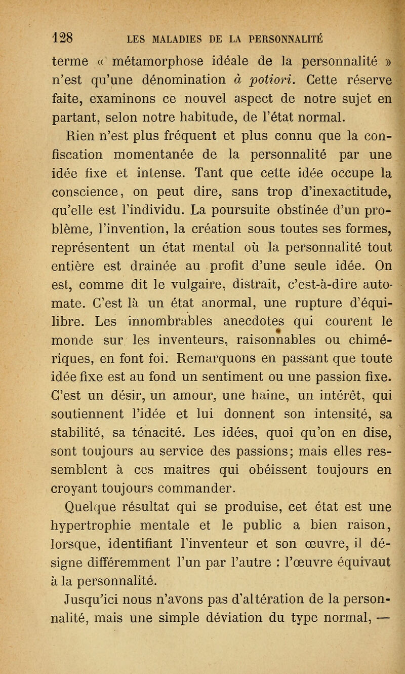 terme « métamorphose idéale de la personnalité » n'est qu'une dénomination à potiori. Cette réserve faite, examinons ce nouvel aspect de notre sujet en partant, selon notre habitude, de l'état normal. Rien n'est plus fréquent et plus connu que la con- fiscation momentanée de la personnalité par une idée fixe et intense. Tant que cette idée occupe la conscience, on peut dire, sans trop d'inexactitude, qu'elle est l'individu. La poursuite obstinée d'un pro- blème, l'invention, la création sous toutes ses formes, représentent un état mental où la personnalité tout entière est drainée au profit d'une seule idée. On est, comme dit le vulgaire, distrait, c'est-à-dire auto- mate. C'est là un état anormal, une rupture d'équi- libre. Les innombrables anecdotes qui courent le monde sur les inventeurs, raisonnables ou chimé- riques, en font foi. Remarquons en passant que toute idée fixe est au fond un sentiment ou une passion fixe. C'est un désir, un amour, une haine, un intérêt, qui soutiennent l'idée et lui donnent son intensité, sa stabilité, sa ténacité. Les idées, quoi qu'on en dise, sont toujours au service des passions; mais elles res- semblent à ces maîtres qui obéissent toujours en croyant toujours commander. Quelque résultat qui se produise, cet état est une hypertrophie mentale et le public a bien raison, lorsque, identifiant l'inventeur et son œuvre, il dé- signe différemment l'un par l'autre : l'œuvre équivaut à la personnalité. Jusqu'ici nous n'avons pas d'altération de la person- nalité, mais une simple déviation du type normal, —