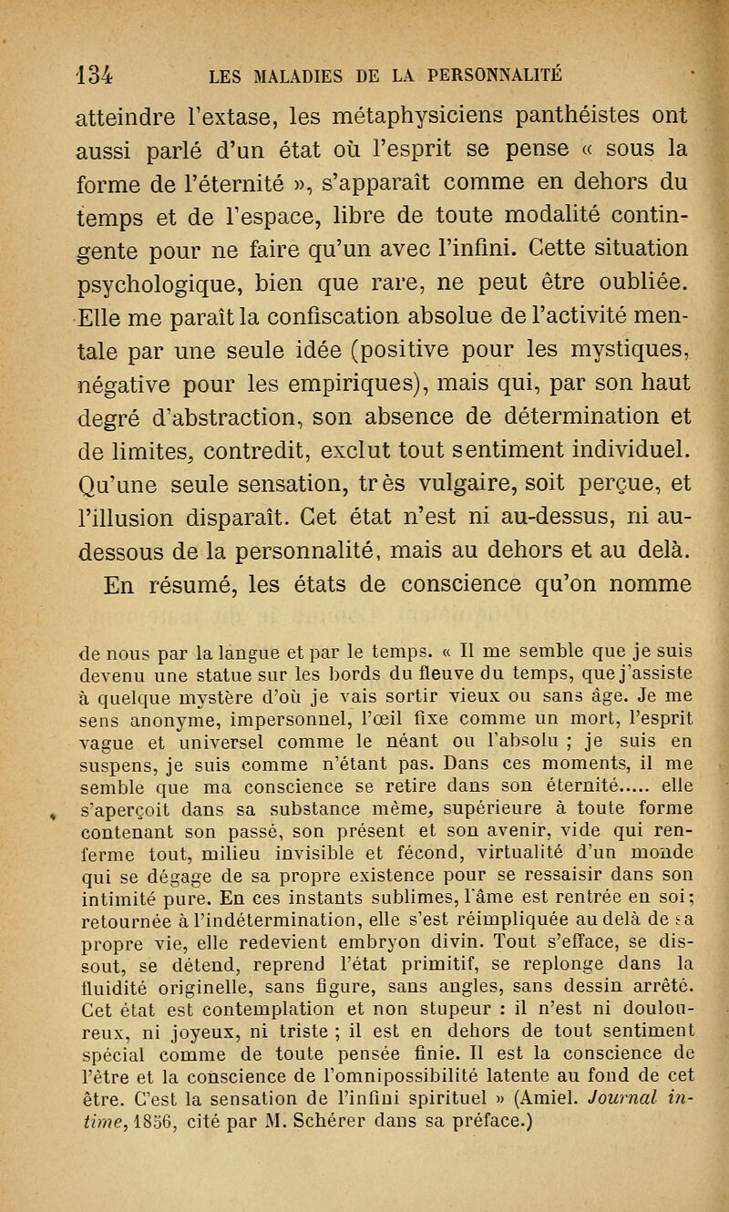 atteindre l'extase, les métaphysiciens panthéistes ont aussi parlé d'un état où l'esprit se pense « sous la forme de l'éternité », s'apparaît comme en dehors du temps et de l'espace, libre de toute modalité contin- gente pour ne faire qu'un avec l'infini. Cette situation psychologique, bien que rare, ne peut être oubliée. Elle me paraît la confiscation absolue de l'activité men- tale par une seule idée (positive pour les mystiques, négative pour les empiriques), mais qui, par son haut degré d'abstraction, son absence de détermination et de limites, contredit, exclut tout sentiment individuel. Qu'une seule sensation, très vulgaire, soit perçue, et l'illusion disparaît. Cet état n'est ni au-dessus, ni au- dessous de la personnalité, mais au dehors et au delà. En résumé, les états de conscience qu'on nomme de nous par la langue et par le temps. « Il me semble que je suis devenu une statue sur les bords du fleuve du temps, que j'assiste à quelque mystère d'où je vais sortir vieux ou sans âge. Je me sens anonyme, impersonnel, l'œil fixe comme un mort, l'esprit vague et universel comme le néant ou l'absolu ; je suis en suspens, je suis comme n'étant pas. Dans ces moments, il me semble que ma conscience se retire dans son éternité elle s'aperçoit dans sa substance même, supérieure à toute forme contenant son passé, son présent et son avenir, vide qui ren- ferme tout, milieu invisible et fécond, virtualité d'un monde qui se dégage de sa propre existence pour se ressaisir dans son intimité pure. En ces instants sublimes, l'âme est rentrée en soi; retournée à l'indétermination, elle s'est réimpliquée au delà de sa propre vie, elle redevient embryon divin. Tout s'efface, se dis- sout, se détend, reprend l'état primitif, se replonge dans la fluidité originelle, sans figure, sans angles, sans dessin arrêté. Cet état est contemplation et non stupeur : il n'est ni doulou- reux, ni joyeux, ni triste ; il est en dehors de tout sentiment spécial comme de toute pensée finie. Il est la conscience de l'être et la conscience de l'omnipossibilité latente au fond de cet être. C'est la sensation de l'infini spirituel » (Amiel. Journal in- time, 1856, cité par M. Scbérer clans sa préface.)