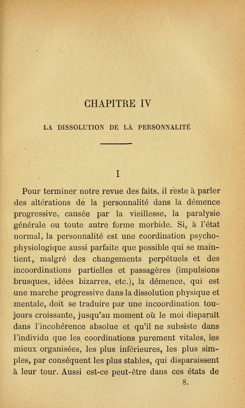 CHAPITRE IV LA DISSOLUTION DE LA PERSONNALITÉ I Pour terminer notre revue des faits, il reste à parler des altérations de la personnalité dans la démence progressive, causée par la vieillesse, la paralysie générale ou toute autre forme morbide. Si, à l'état normal, la personnalité est une coordination psycho- physiologique aussi parfaite que possible qui se main- tient, malgré des changements perpétuels et des incoordinations partielles et passagères (impulsions brusques, idées bizarres, etc.), la démence, qui est une marche progressive dans la dissolution physique et mentale, doit se traduire par une incoordination tou- jours croissante, jusqu'au moment où le moi disparaît dans l'incohérence absolue et qu'il ne subsiste dans l'individu que les coordinations purement vitales, les mieux organisées, les plus inférieures, les plus sim- ples, par conséquent les plus stables, qui disparaissent à leur tour. Aussi est-ce peut-être dans ces états de