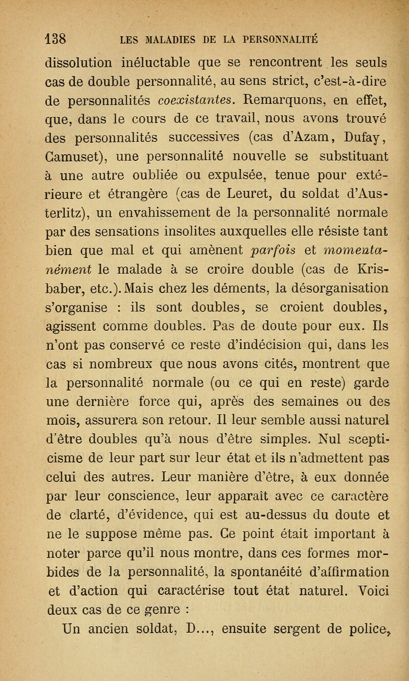 dissolution inéluctable que se rencontrent. les seuls cas de double personnalité, au sens strict, c'est-à-dire de personnalités coexistantes. Remarquons, en effet, que, dans le cours de ce travail, nous avons trouvé des personnalités successives (cas d'Azam, Dufay, Gamuset), une personnalité nouvelle se substituant à une autre oubliée ou expulsée, tenue pour exté- rieure et étrangère (cas de Leuret, du soldat d'Aus- terlitz), un envahissement de la personnalité normale par des sensations insolites auxquelles elle résiste tant bien que mal et qui amènent parfois et momenta- nément le malade à se croire double (cas de Kris- baber, etc.). Mais chez les déments, la désorganisation s'organise : ils sont doubles, se croient doubles, agissent comme doubles. Pas de doute pour eux. Ils n'ont pas conservé ce reste d'indécision qui, dans les cas si nombreux que nous avons cités, montrent que la personnalité normale (ou ce qui en reste) garde une dernière force qui, après des semaines ou des mois, assurera son retour. Il leur semble aussi naturel d'être doubles qu'à nous d'être simples. Nul scepti- cisme de leur part sur leur état et ils n'admettent pas celui des autres. Leur manière d'être, à eux donnée par leur conscience, leur apparaît avec ce caractère de clarté, d'évidence, qui est au-dessus du doute et ne le suppose même pas. Ce point était important à noter parce qu'il nous montre, dans ces formes mor- bides de la personnalité, la spontanéité d'affirmation et d'action qui caractérise tout état naturel. Voici deux cas de ce genre : Un ancien soldat, D..., ensuite sergent de police,.