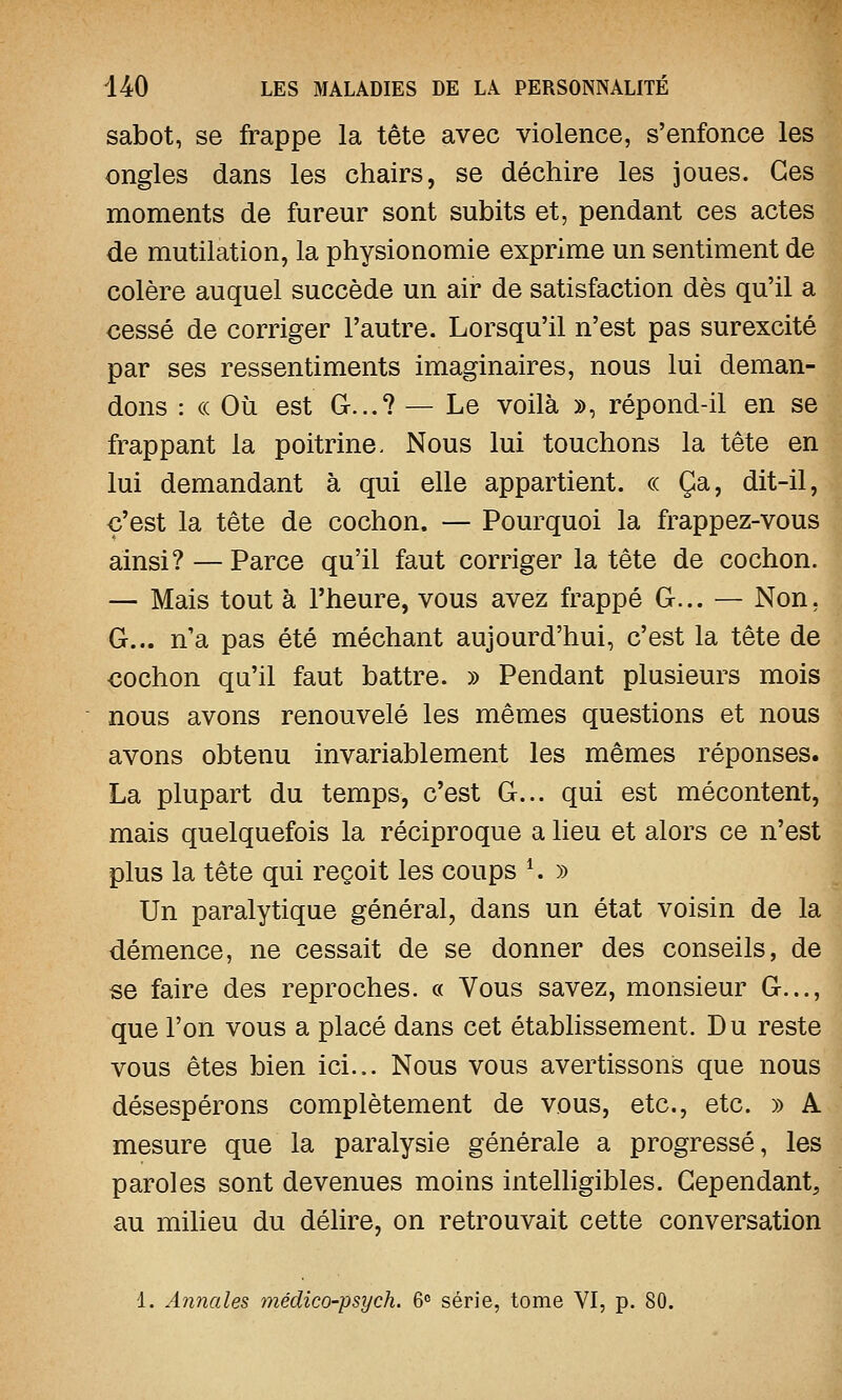 sabot, se frappe la tête avec violence, s'enfonce les ongles dans les chairs, se déchire les joues. Ces moments de fureur sont subits et, pendant ces actes de mutilation, la physionomie exprime un sentiment de colère auquel succède un air de satisfaction dès qu'il a cessé de corriger l'autre. Lorsqu'il n'est pas surexcité par ses ressentiments imaginaires, nous lui deman- dons : ce Où est G...? — Le voilà », répond-il en se frappant la poitrine. Nous lui touchons la tête en lui demandant à qui elle appartient. « Ça, dit-il, c'est la tête de cochon. — Pourquoi la frappez-vous ainsi? — Parce qu'il faut corriger la tête de cochon. — Mais tout à l'heure, vous avez frappé G... — Non. G... n'a pas été méchant aujourd'hui, c'est la tête de cochon qu'il faut battre. » Pendant plusieurs mois nous avons renouvelé les mêmes questions et nous avons obtenu invariablement les mêmes réponses. La plupart du temps, c'est G... qui est mécontent, mais quelquefois la réciproque a lieu et alors ce n'est plus la tête qui reçoit les coups *. » Un paralytique général, dans un état voisin de la démence, ne cessait de se donner des conseils, de se faire des reproches. « Vous savez, monsieur G..., que l'on vous a placé dans cet établissement. Du reste vous êtes bien ici... Nous vous avertissons que nous désespérons complètement de vous, etc., etc. » A mesure que la paralysie générale a progressé, les paroles sont devenues moins intelligibles. Cependant, au milieu du délire, on retrouvait cette conversation 1. Annales médico-psych. 6° série, tome VI, p. 80.
